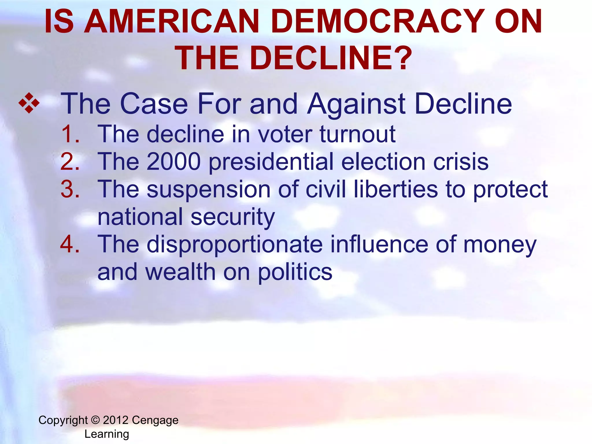 IS AMERICAN DEMOCRACY ON THE DECLINE? The Case For and Against Decline The decline in voter turnout The 2000 presidential election crisis The suspension of civil liberties to protect national security The disproportionate influence of money and wealth on politics Copyright © 2012 Cengage Learning  
