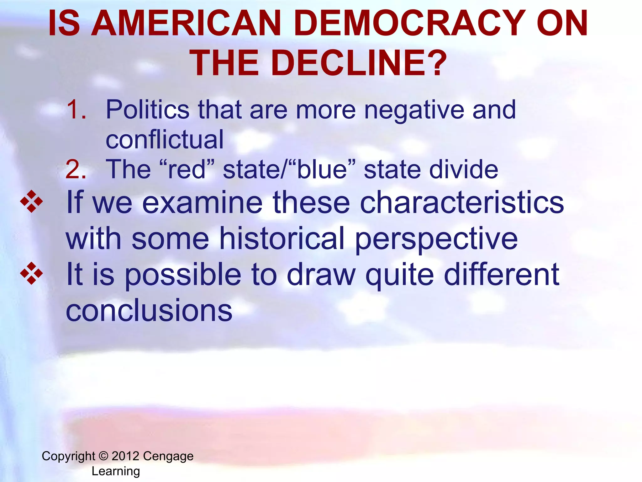 IS AMERICAN DEMOCRACY ON THE DECLINE? Politics that are more negative and conflictual The “red” state/“blue” state divide If we examine these characteristics with some historical perspective It is possible to draw quite different conclusions Copyright © 2012 Cengage Learning  