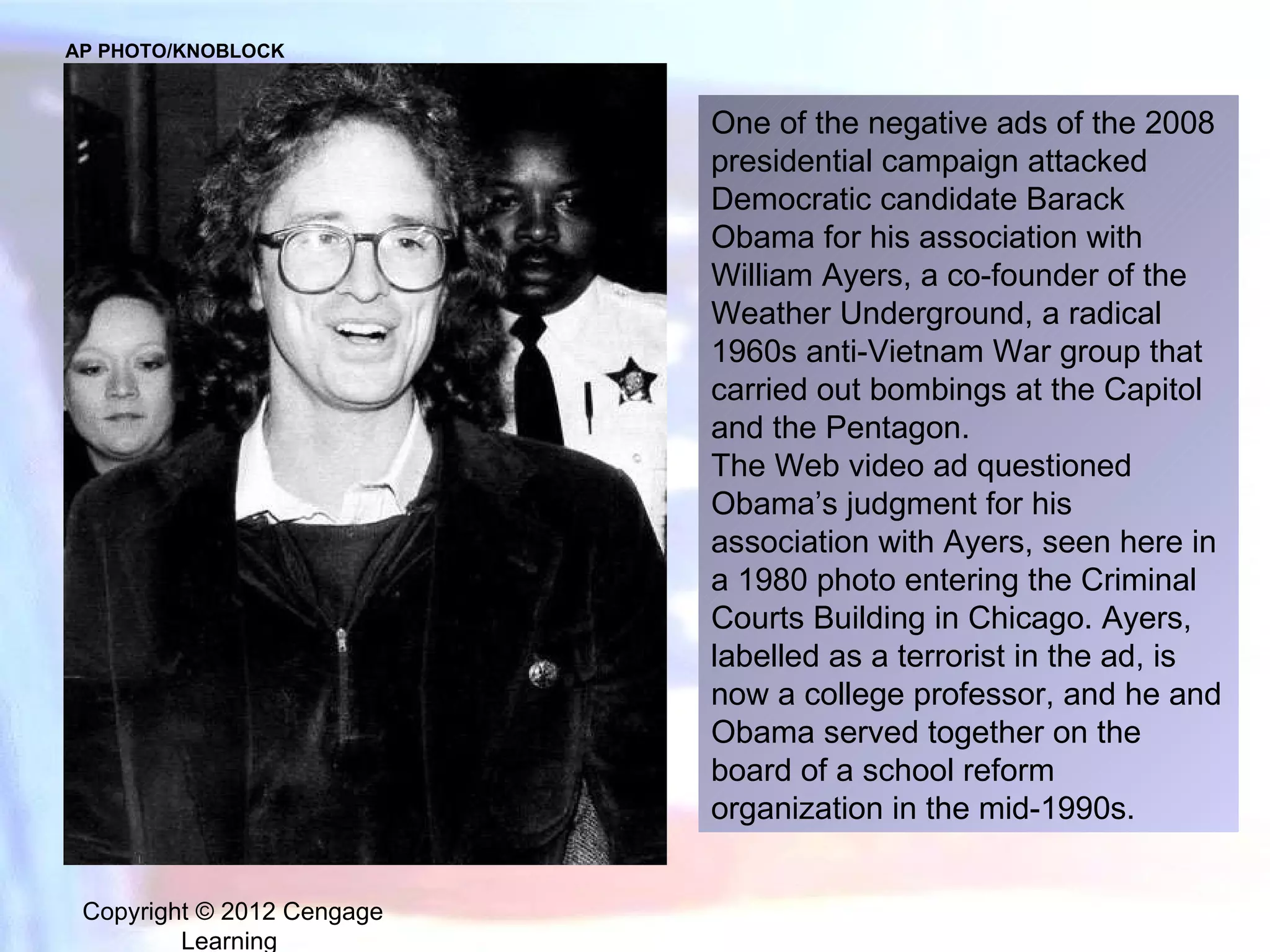 Copyright © 2012 Cengage Learning  One of the negative ads of the 2008 presidential campaign attacked Democratic candidate Barack Obama for his association with William Ayers, a co-founder of the Weather Underground, a radical 1960s anti-Vietnam War group that carried out bombings at the Capitol and the Pentagon.  The Web video ad questioned Obama’s judgment for his association with Ayers, seen here in a 1980 photo entering the Criminal Courts Building in Chicago. Ayers, labelled as a terrorist in the ad, is now a college professor, and he and Obama served together on the board of a school reform organization in the mid-1990s. AP PHOTO/KNOBLOCK 