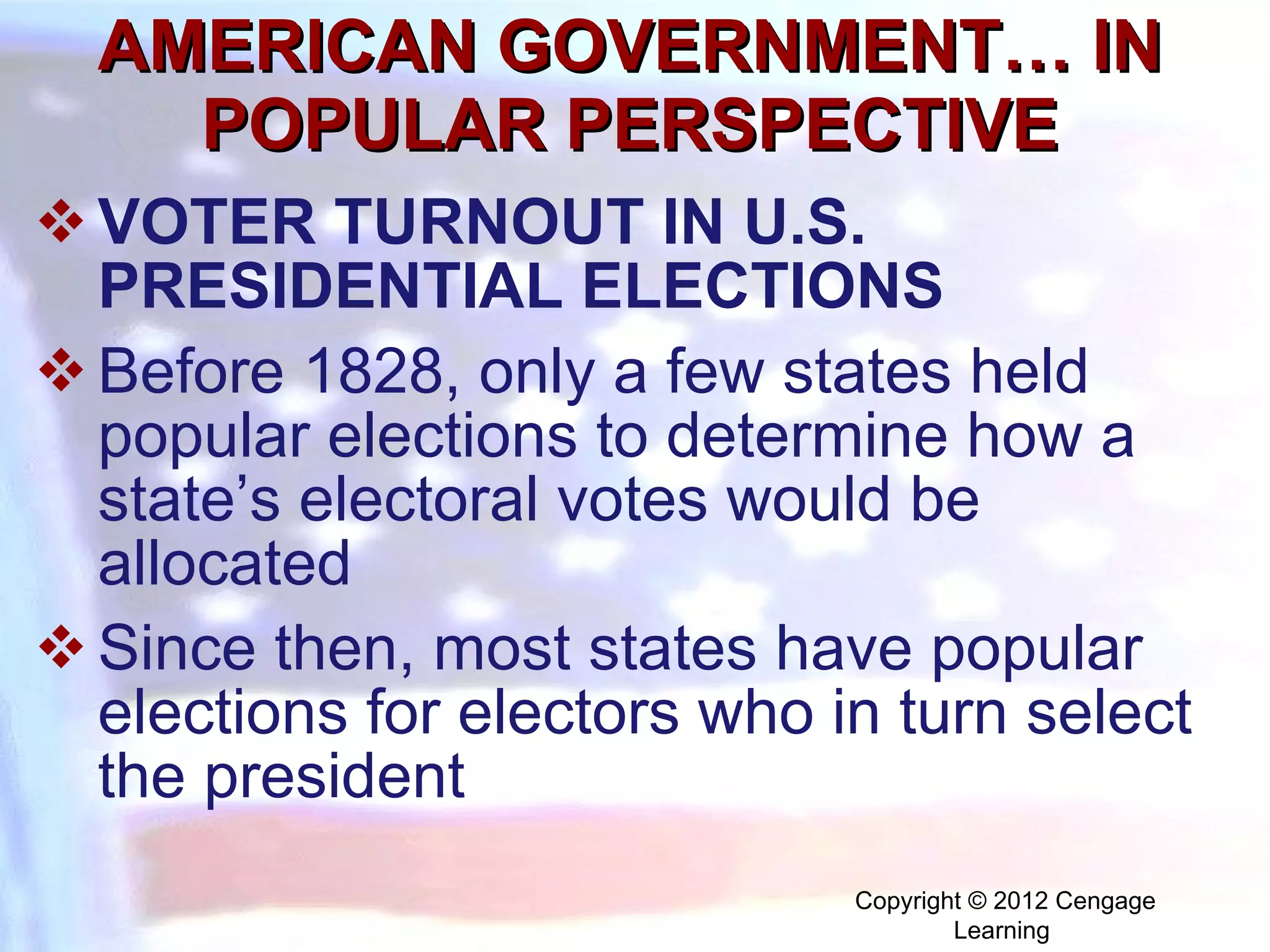 AMERICAN GOVERNMENT… IN POPULAR PERSPECTIVE VOTER TURNOUT IN U.S. PRESIDENTIAL ELECTIONS Before 1828, only a few states held popular elections to determine how a state’s electoral votes would be allocated  Since then, most states have popular elections for electors who in turn select the president Copyright © 2012 Cengage Learning  