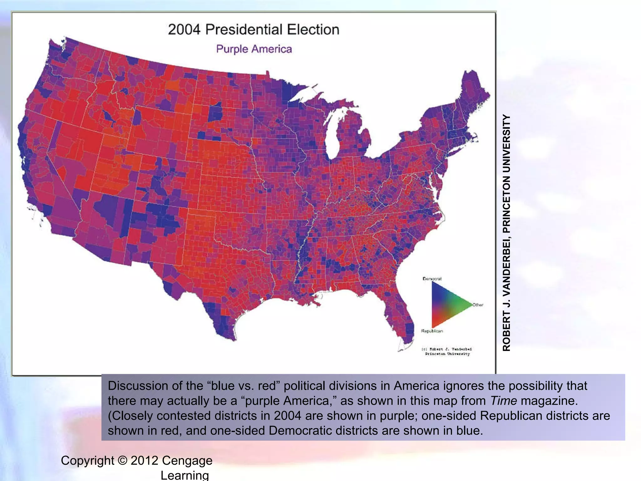 Copyright © 2012 Cengage Learning  Discussion of the “blue vs. red” political divisions in America ignores the possibility that there may actually be a “purple America,” as shown in this map from  Time  magazine. (Closely contested districts in 2004 are shown in purple; one-sided Republican districts are shown in red, and one-sided Democratic districts are shown in blue. ROBERT J. VANDERBEI, PRINCETON UNIVERSITY 