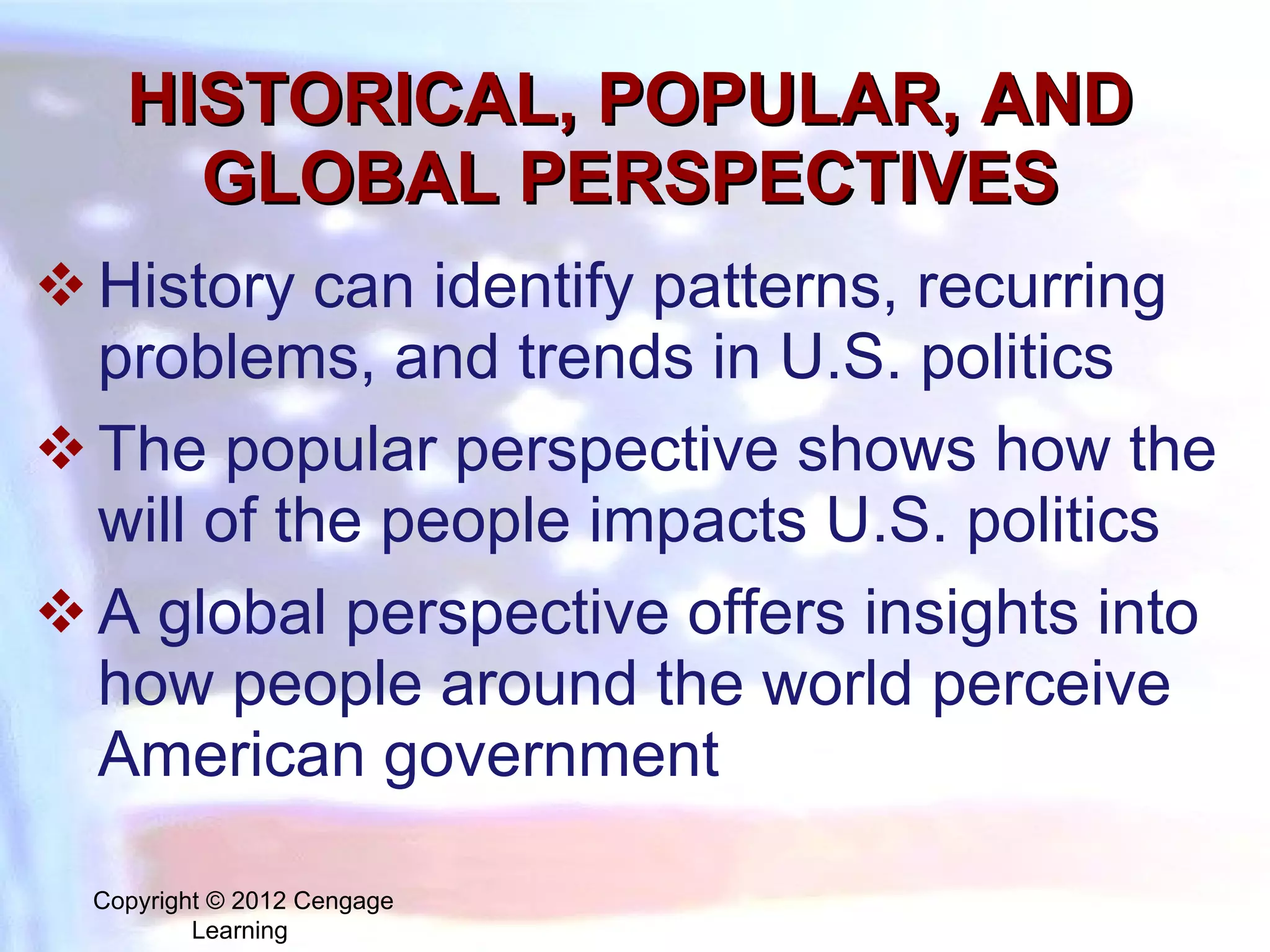 HISTORICAL, POPULAR, AND GLOBAL PERSPECTIVES History can identify patterns, recurring problems, and trends in U.S. politics The popular perspective shows how the will of the people impacts U.S. politics A global perspective offers insights into how people around the world perceive American government Copyright © 2012 Cengage Learning  