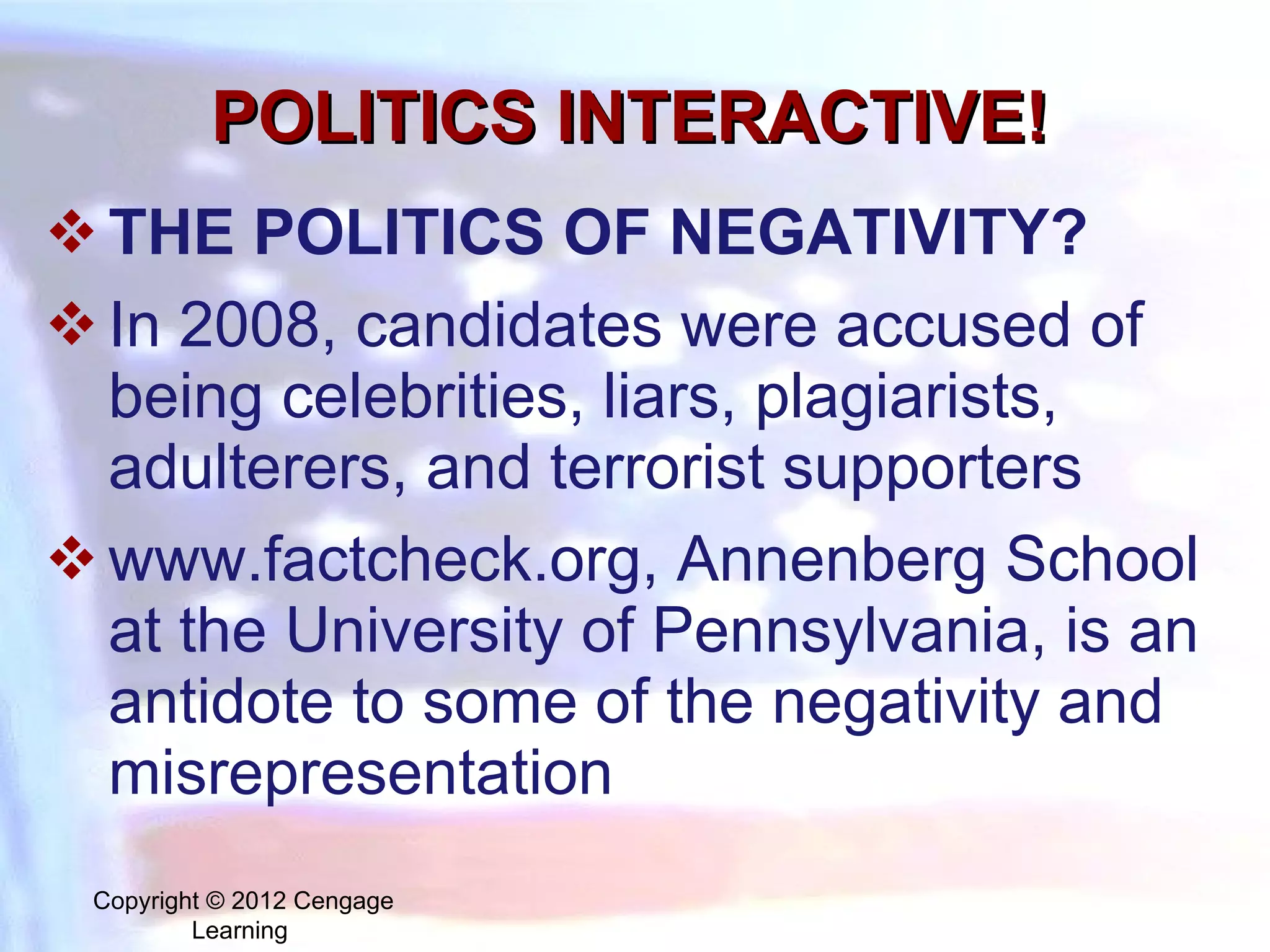 POLITICS INTERACTIVE! THE POLITICS OF NEGATIVITY? I n 2008, candidates were accused of being celebrities, liars, plagiarists, adulterers, and terrorist supporters www.factcheck.org, Annenberg School at the University of Pennsylvania, is an antidote to some of the negativity and misrepresentation Copyright © 2012 Cengage Learning  