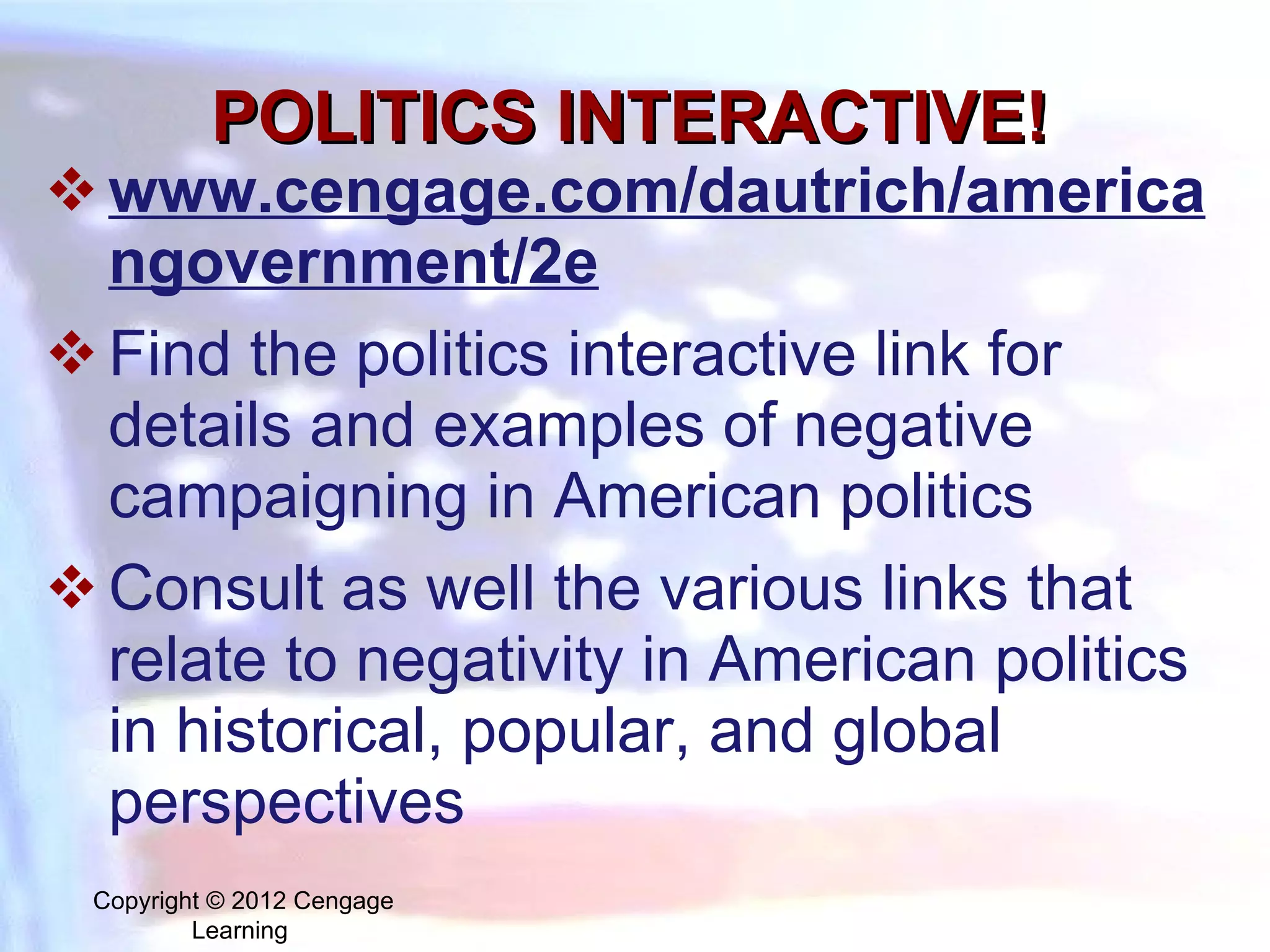 POLITICS INTERACTIVE! www.cengage.com/dautrich/americangovernment/2e Find the politics interactive link for details and examples of negative campaigning in American politics Consult as well the various links that relate to negativity in American politics in historical, popular, and global perspectives Copyright © 2012 Cengage Learning  