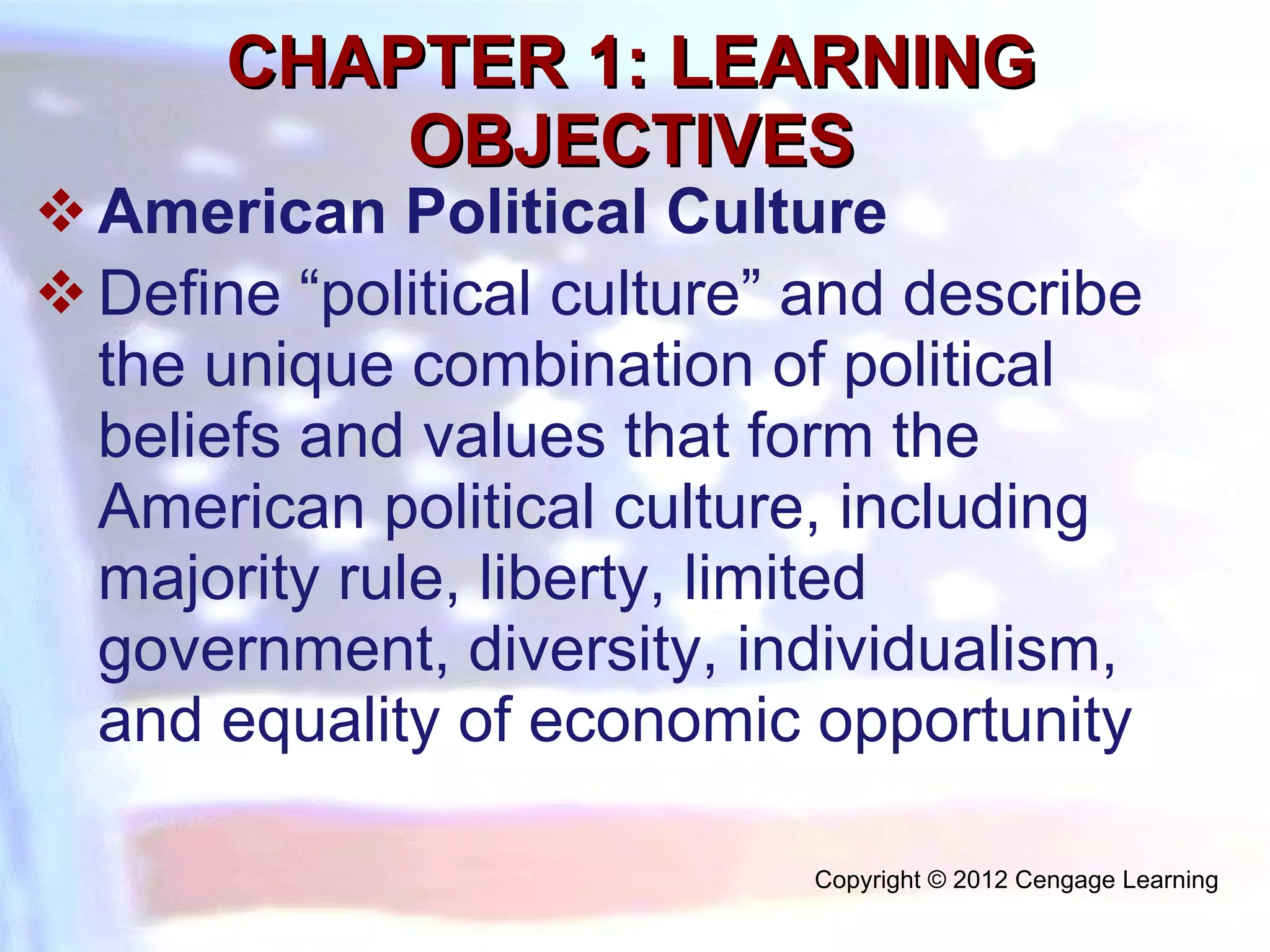 CHAPTER 1: LEARNING OBJECTIVES American Political Culture Define “political culture” and describe the unique combination of political beliefs and values that form the American political culture, including majority rule, liberty, limited government, diversity, individualism, and equality of economic opportunity Copyright © 2012 Cengage Learning  