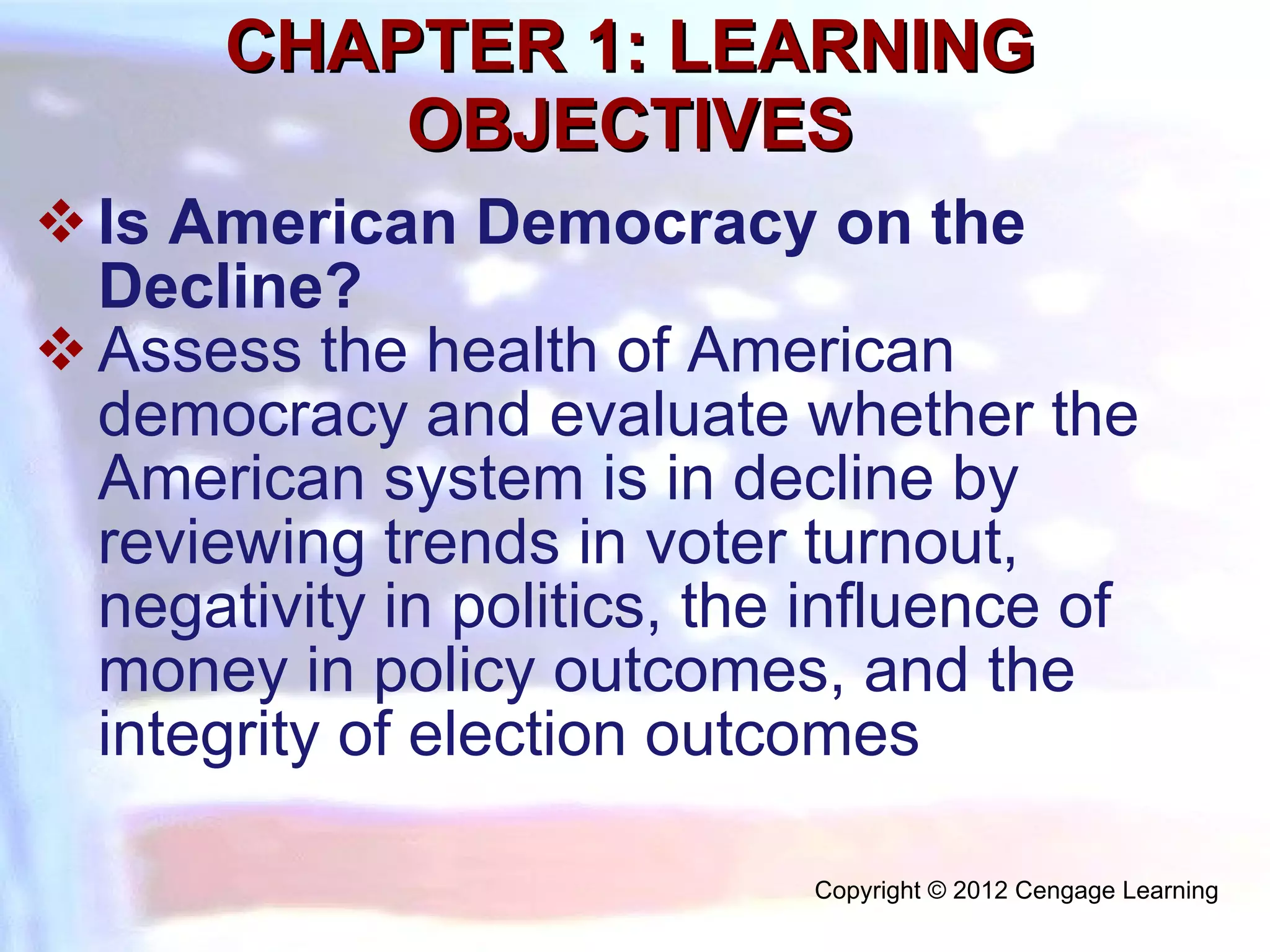 CHAPTER 1: LEARNING OBJECTIVES Is American Democracy on the Decline?  Assess the health of American democracy and evaluate whether the American system is in decline by reviewing trends in voter turnout, negativity in politics, the influence of money in policy outcomes, and the integrity of election outcomes Copyright © 2012 Cengage Learning  