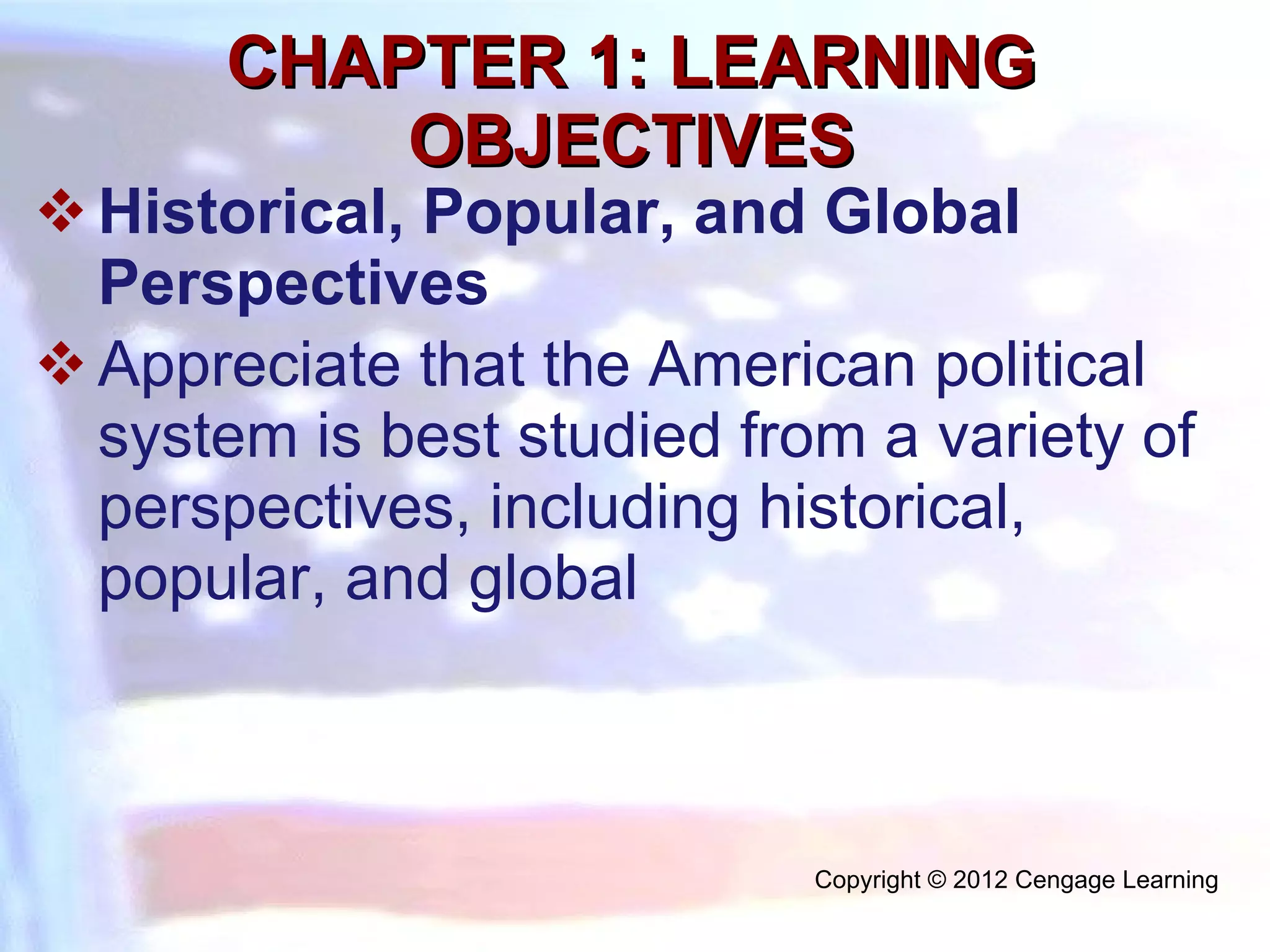 CHAPTER 1: LEARNING OBJECTIVES Historical, Popular, and Global Perspectives  Appreciate that the American political system is best studied from a variety of perspectives, including historical, popular, and global Copyright © 2012 Cengage Learning  