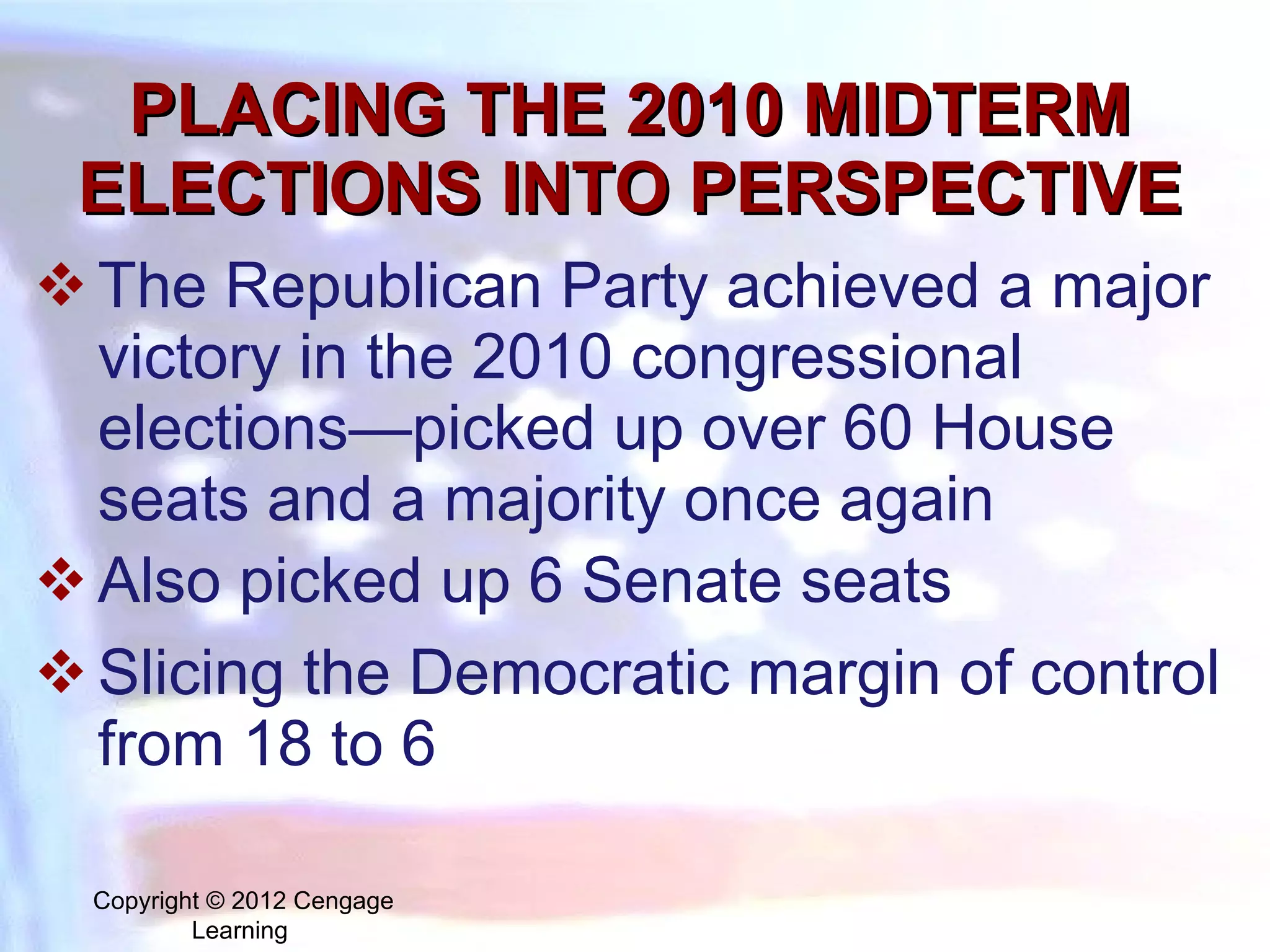 PLACING THE 2010 MIDTERM ELECTIONS INTO PERSPECTIVE The Republican Party achieved a major victory in the 2010 congressional elections—picked up over 60 House seats and a majority once again Also picked up 6 Senate seats Slicing the Democratic margin of control from 18 to 6 Copyright © 2012 Cengage Learning  