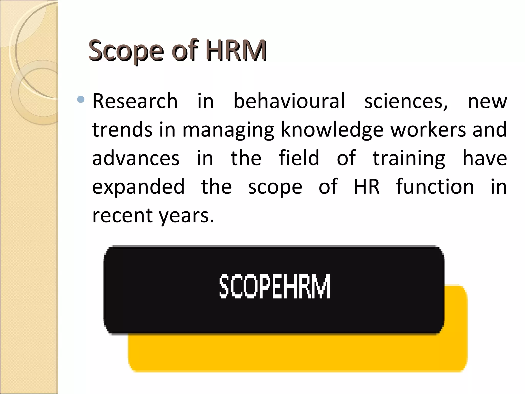 Scope of HRM  Research in behavioural sciences, new trends in managing knowledge workers and advances in the field of training have expanded the scope of HR function in recent years.  