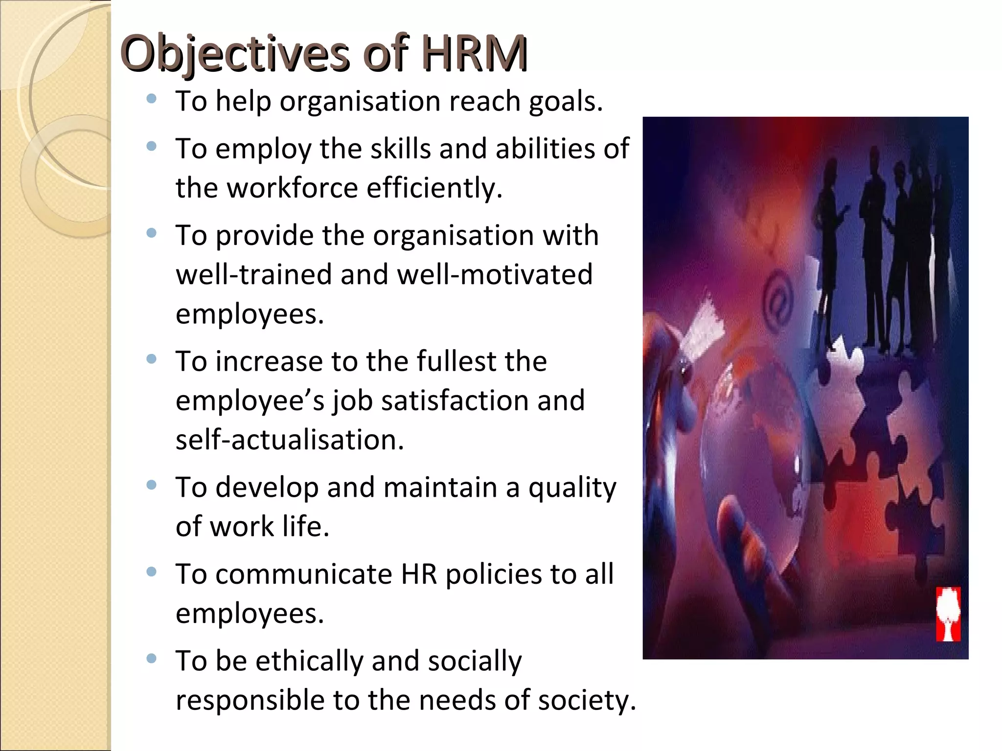 Objectives of HRM  To help organisation reach goals. To employ the skills and abilities of the workforce efficiently.  To provide the organisation with well-trained and well-motivated employees.  To increase to the fullest the employee’s job satisfaction and self-actualisation.  To develop and maintain a quality of work life. To communicate HR policies to all employees. To be ethically and socially responsible to the needs of society.  