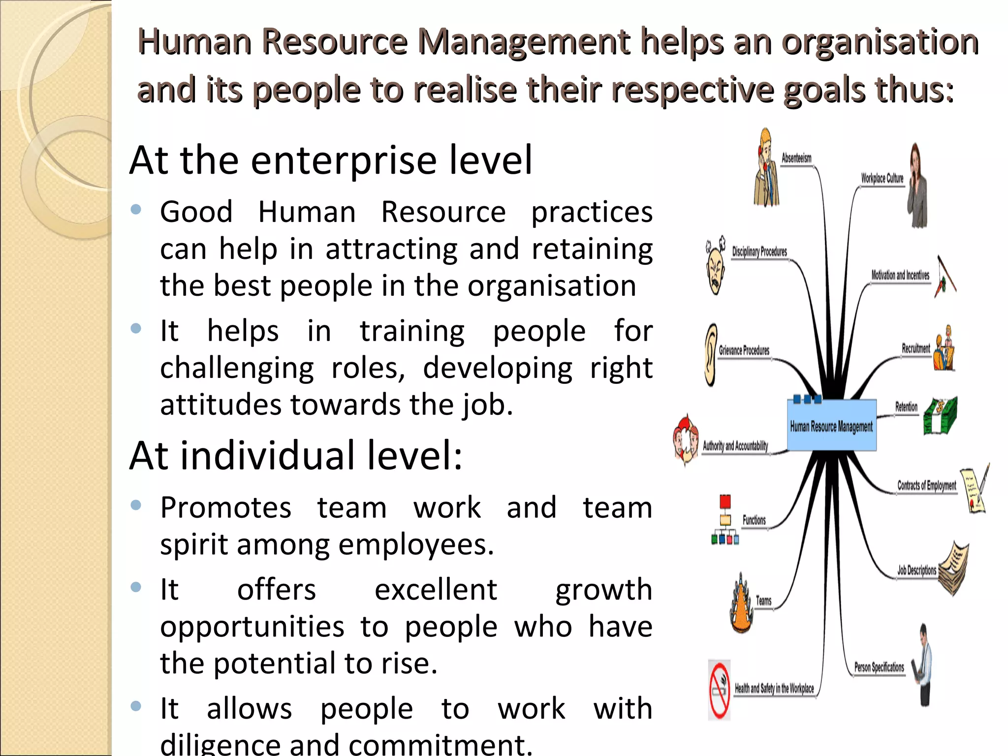 Human Resource Management helps an organisation and its people to realise their respective goals thus: At the enterprise level  Good Human Resource practices can help in attracting and retaining the best people in the organisation  It helps in training people for challenging roles, developing right attitudes towards the job.  At individual level:  Promotes team work and team spirit among employees.  It offers excellent growth opportunities to people who have the potential to rise. It allows people to work with diligence and commitment.  
