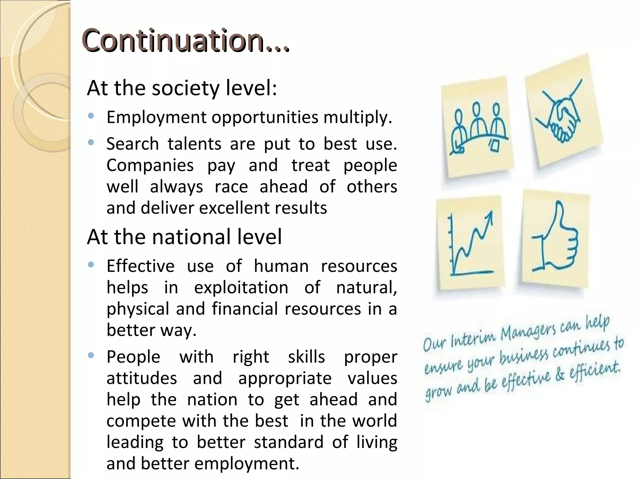 Continuation...  At the society level:  Employment opportunities multiply. Search talents are put to best use. Companies pay and treat people well always race ahead of others and deliver excellent results  At the national level  Effective use of human resources helps in exploitation of natural, physical and financial resources in a better way.  People with right skills proper attitudes and appropriate values help the nation to get ahead and compete with the best  in the world leading to better standard of living and better employment.  
