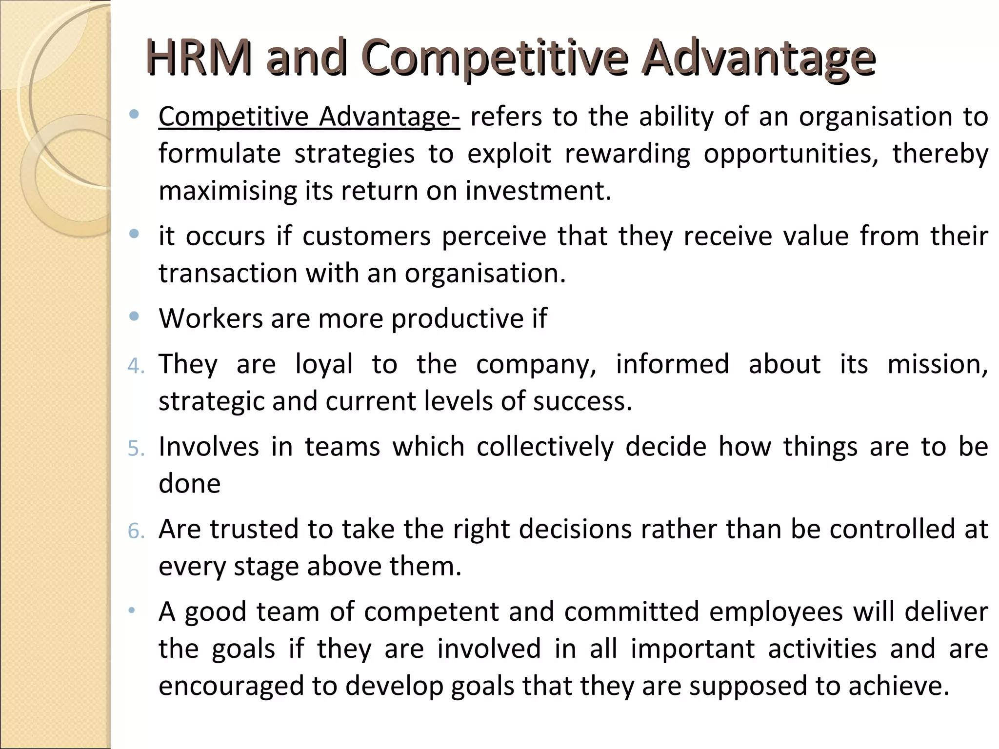 HRM and Competitive Advantage  Competitive Advantage-  refers to the ability of an organisation to formulate strategies to exploit rewarding opportunities, thereby maximising its return on investment.  it occurs if customers perceive that they receive value from their transaction with an organisation. Workers are more productive if  They are loyal to the company, informed about its mission, strategic and current levels of success. Involves in teams which collectively decide how things are to be done  Are trusted to take the right decisions rather than be controlled at every stage above them. A good team of competent and committed employees will deliver the goals if they are involved in all important activities and are encouraged to develop goals that they are supposed to achieve. 