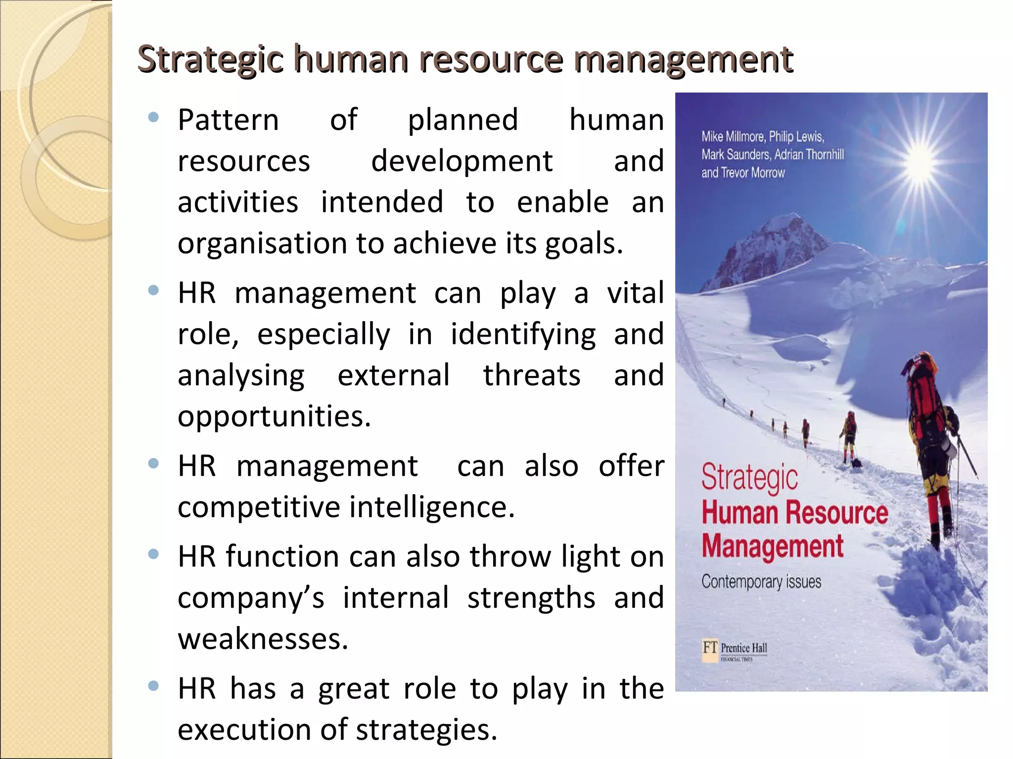 Strategic human resource management  Pattern of planned human resources development and activities intended to enable an organisation to achieve its goals.  HR management can play a vital role, especially in identifying and analysing external threats and opportunities.  HR management  can also offer competitive intelligence.  HR function can also throw light on company’s internal strengths and weaknesses.  HR has a great role to play in the execution of strategies.  