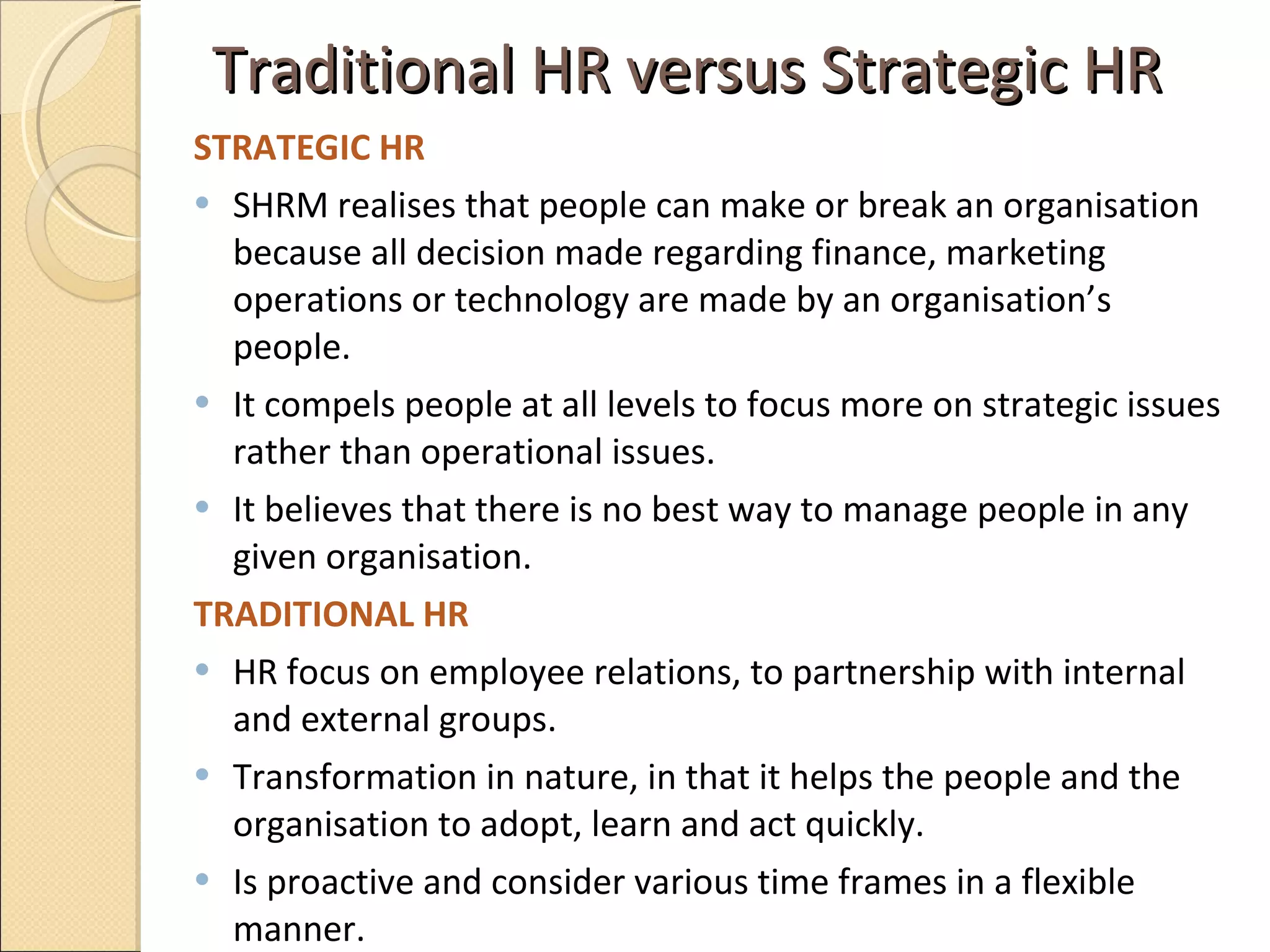 Traditional HR versus Strategic HR STRATEGIC HR  SHRM realises that people can make or break an organisation because all decision made regarding finance, marketing operations or technology are made by an organisation’s people.  It compels people at all levels to focus more on strategic issues rather than operational issues.  It believes that there is no best way to manage people in any given organisation. TRADITIONAL HR HR focus on employee relations, to partnership with internal and external groups.  Transformation in nature, in that it helps the people and the organisation to adopt, learn and act quickly.  Is proactive and consider various time frames in a flexible manner.  