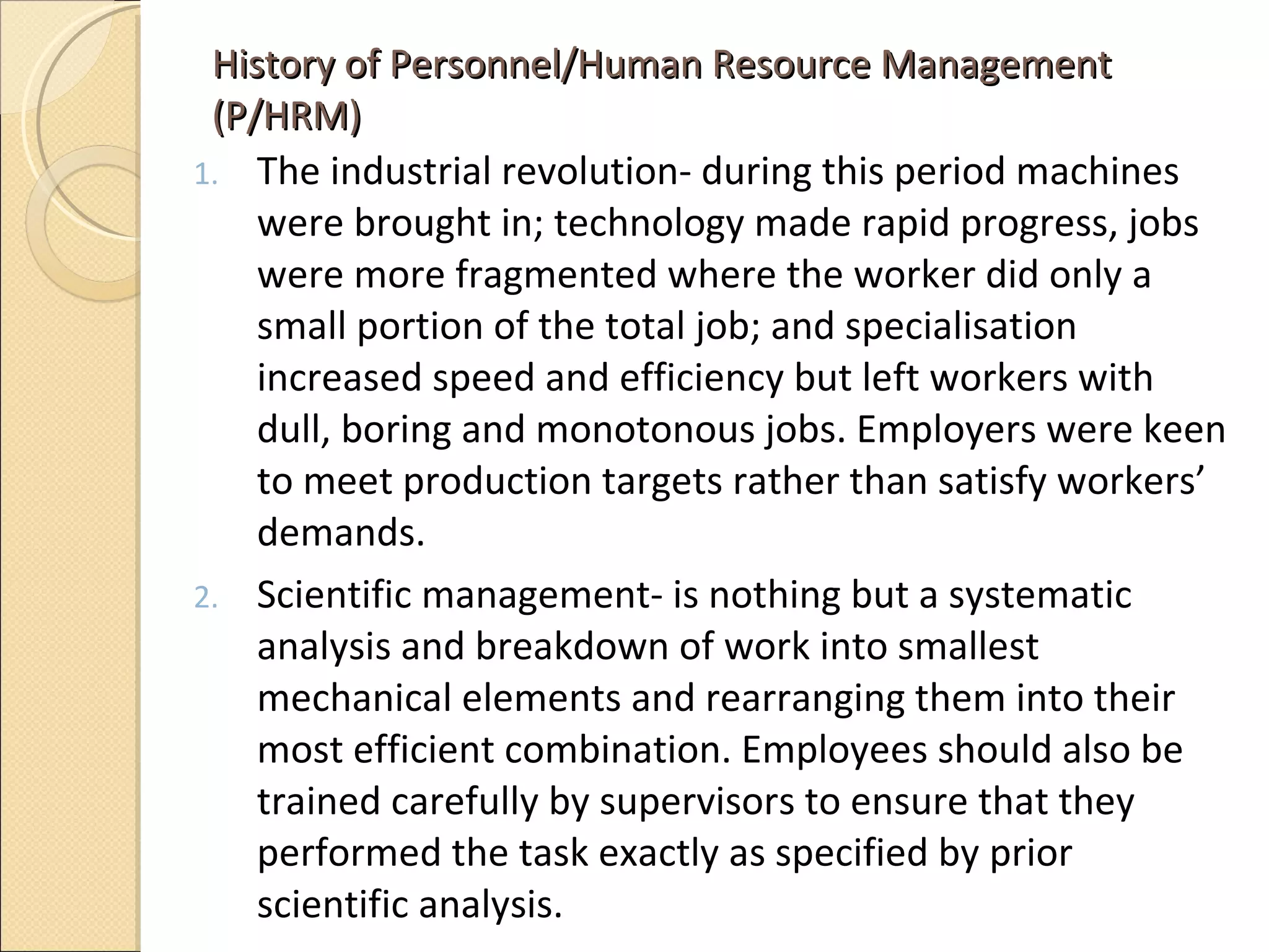 History of Personnel/Human Resource Management (P/HRM) The industrial revolution- during this period machines were brought in; technology made rapid progress, jobs were more fragmented where the worker did only a small portion of the total job; and specialisation increased speed and efficiency but left workers with dull, boring and monotonous jobs. Employers were keen to meet production targets rather than satisfy workers’ demands.  Scientific management- is nothing but a systematic analysis and breakdown of work into smallest mechanical elements and rearranging them into their most efficient combination. Employees should also be trained carefully by supervisors to ensure that they performed the task exactly as specified by prior scientific analysis.  