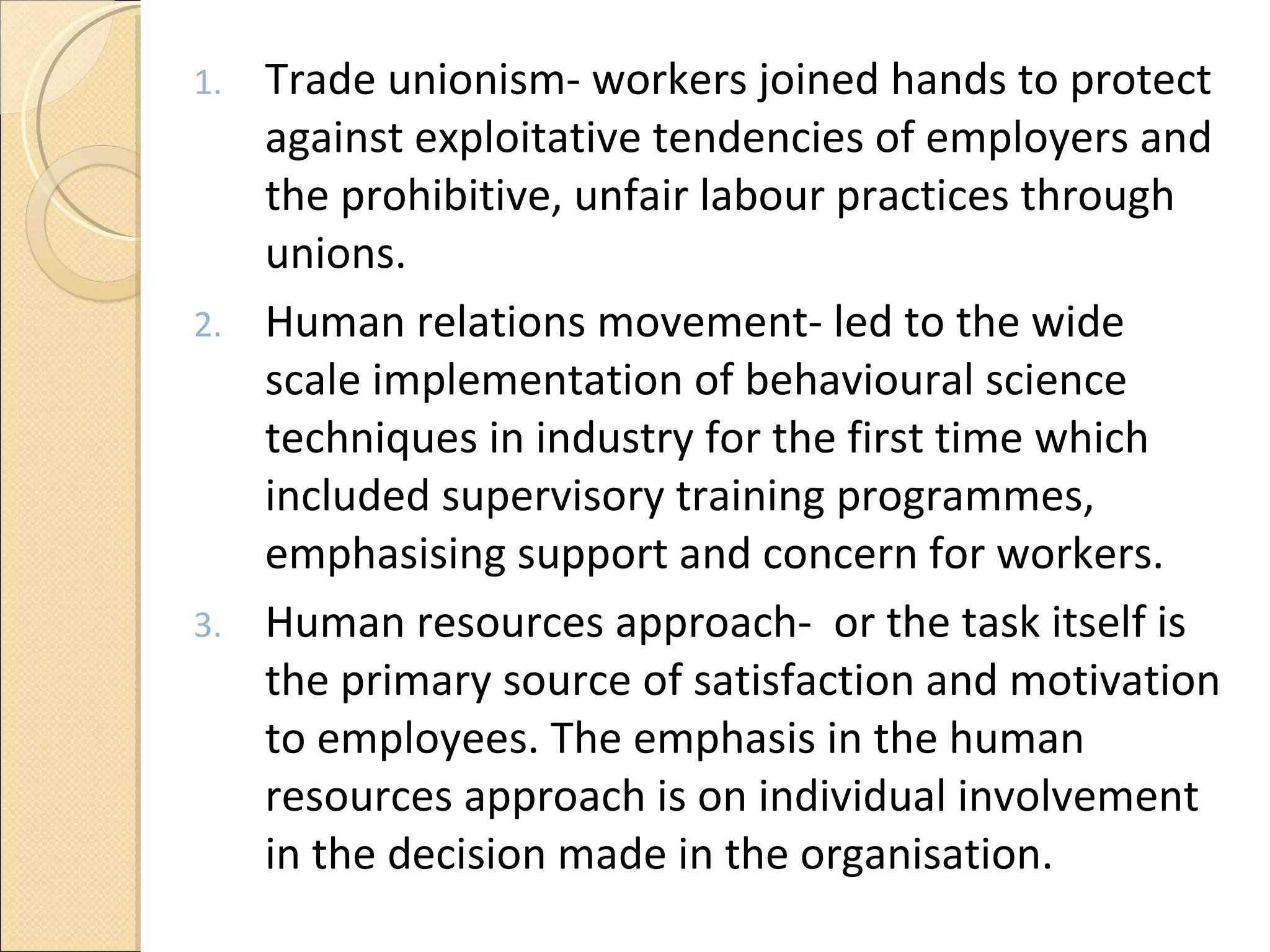 Trade unionism- workers joined hands to protect against exploitative tendencies of employers and the prohibitive, unfair labour practices through unions.  Human relations movement- led to the wide scale implementation of behavioural science techniques in industry for the first time which included supervisory training programmes, emphasising support and concern for workers. Human resources approach-  or the task itself is the primary source of satisfaction and motivation to employees. The emphasis in the human resources approach is on individual involvement in the decision made in the organisation.  