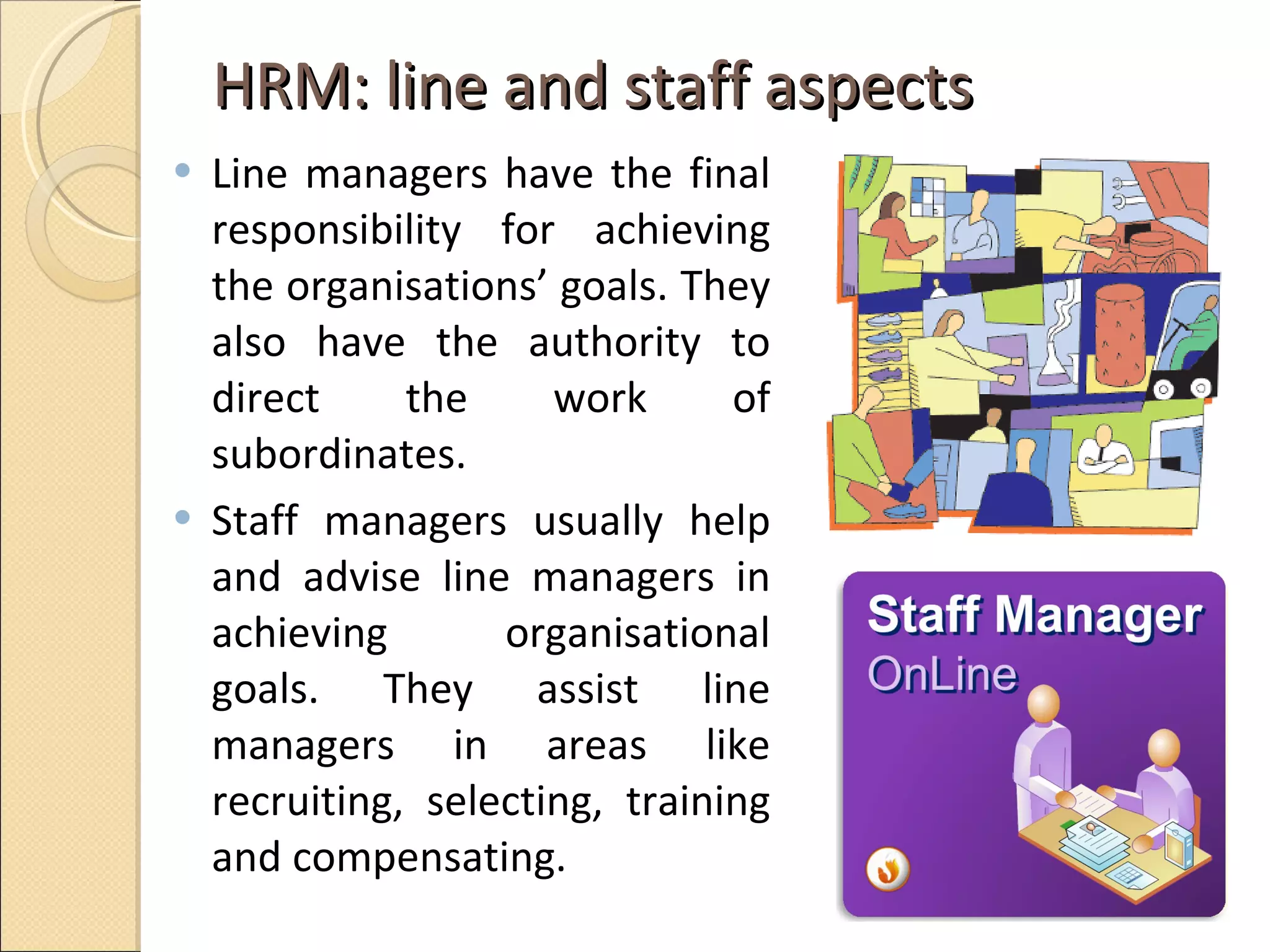 HRM: line and staff aspects Line managers have the final responsibility for achieving the organisations’ goals. They also have the authority to direct the work of subordinates.  Staff managers usually help and advise line managers in achieving organisational goals. They assist line managers in areas like recruiting, selecting, training and compensating.  