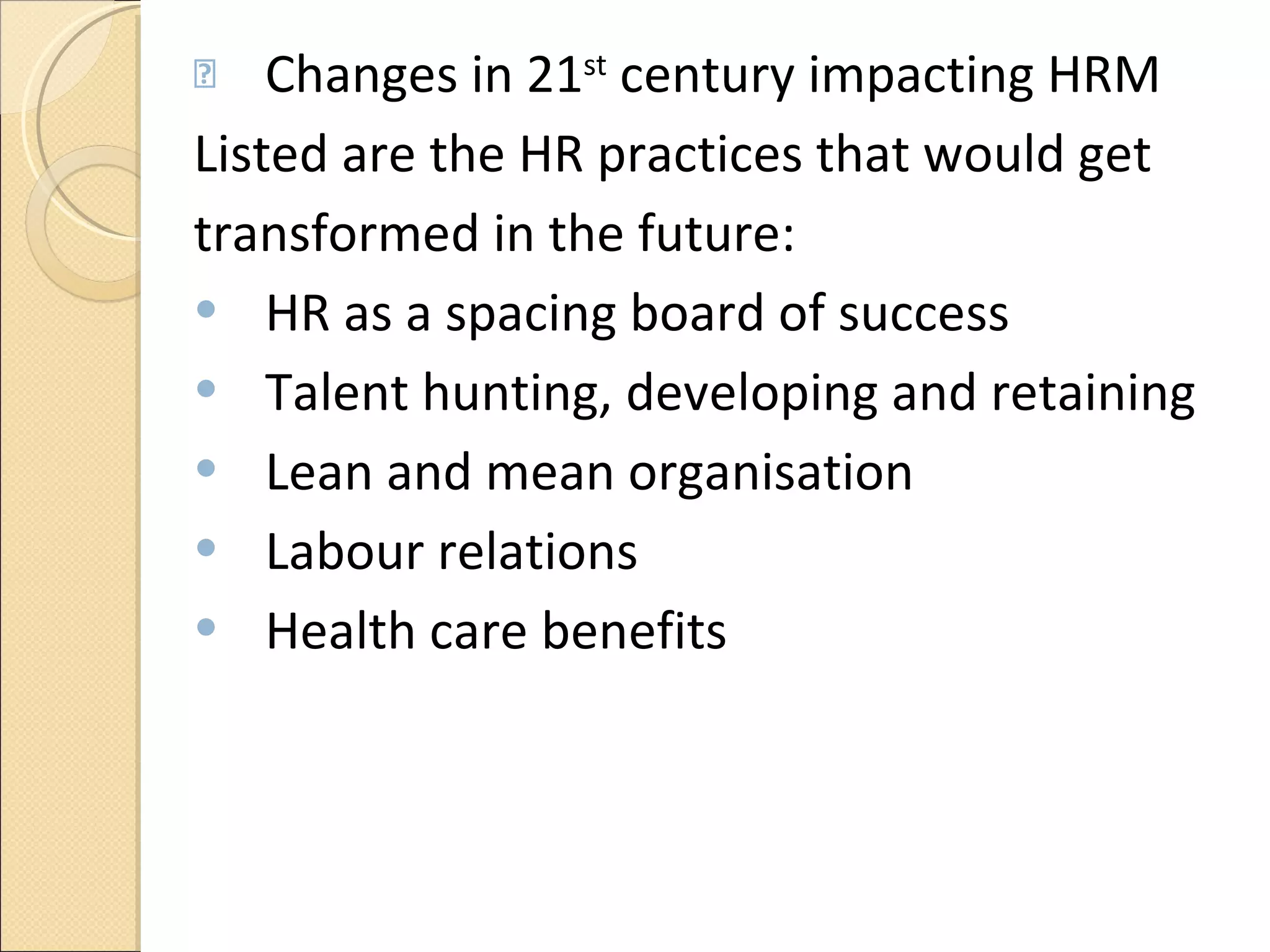Changes in 21 st  century impacting HRM Listed are the HR practices that would get transformed in the future: HR as a spacing board of success Talent hunting, developing and retaining Lean and mean organisation  Labour relations  Health care benefits 