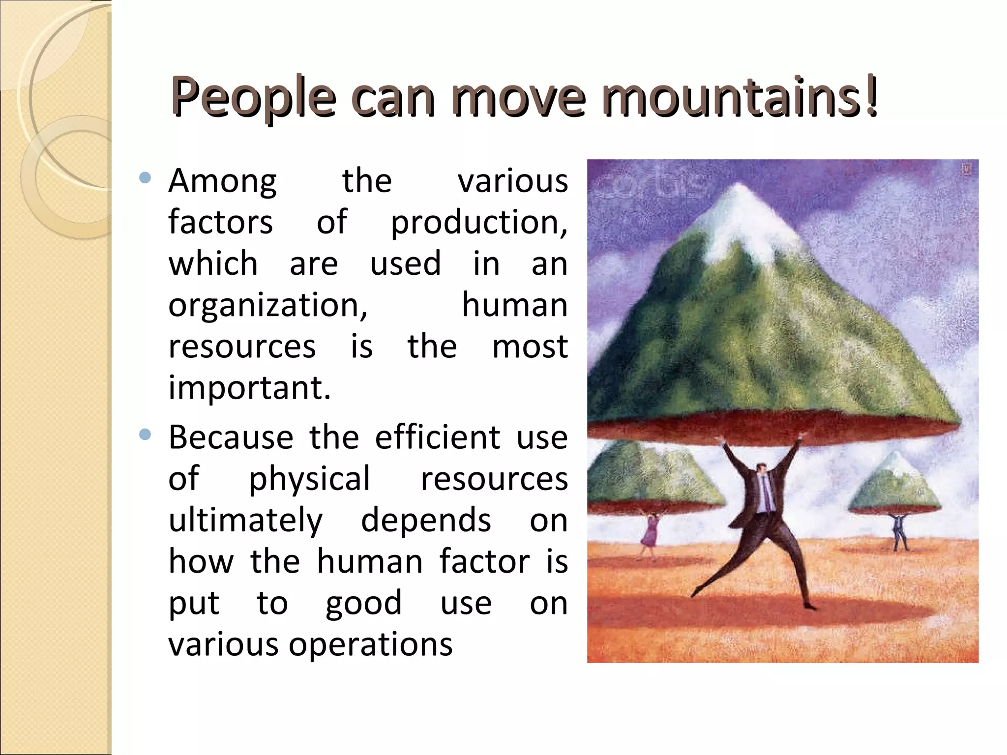 People can move mountains! Among the various factors of production, which are used in an organization, human resources is the most important.  Because the efficient use of physical resources ultimately depends on how the human factor is put to good use on various operations  