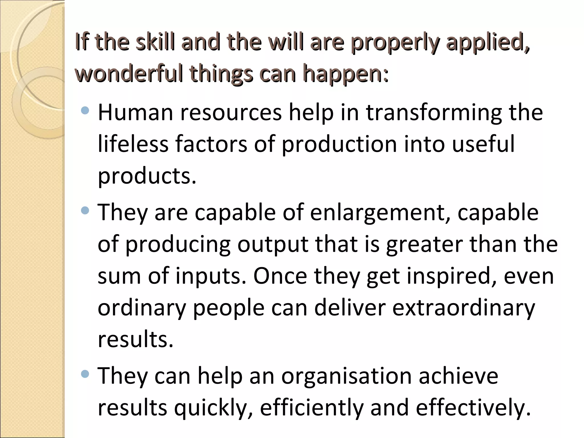 If the skill and the will are properly applied, wonderful things can happen:  Human resources help in transforming the lifeless factors of production into useful products.  They are capable of enlargement, capable of producing output that is greater than the sum of inputs. Once they get inspired, even ordinary people can deliver extraordinary results. They can help an organisation achieve results quickly, efficiently and effectively.  