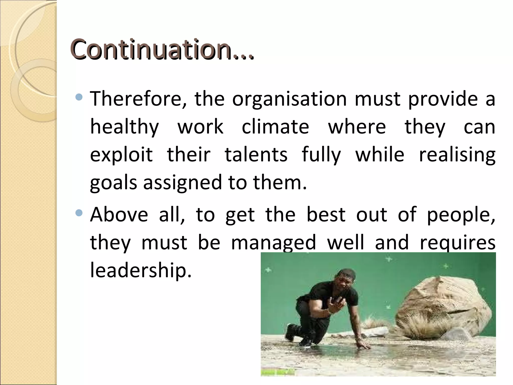 Continuation...  Therefore, the organisation must provide a healthy work climate where they can exploit their talents fully while realising goals assigned to them.  Above all, to get the best out of people, they must be managed well and requires leadership.  