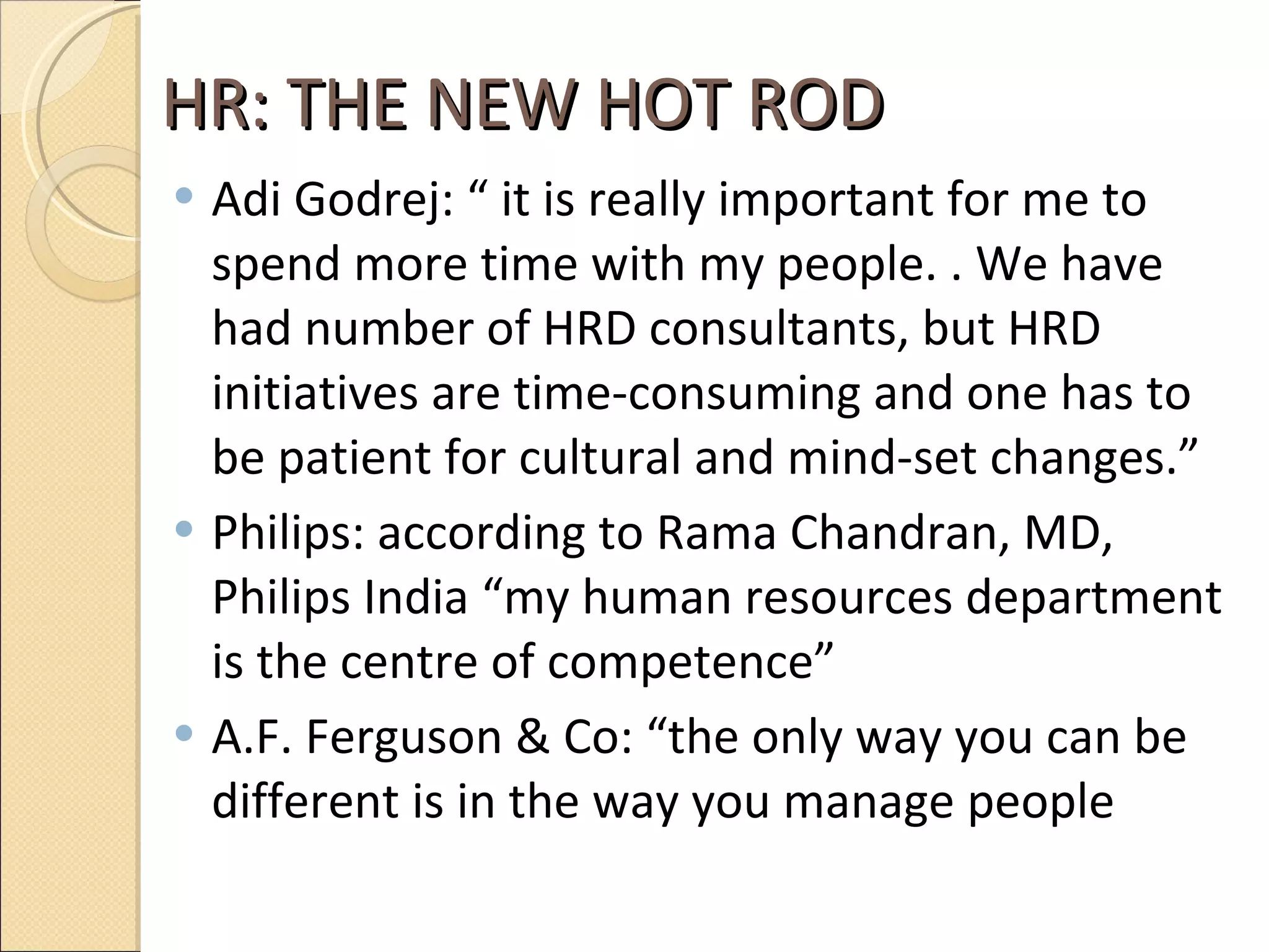 HR: THE NEW HOT ROD  Adi Godrej: “ it is really important for me to spend more time with my people. . We have had number of HRD consultants, but HRD initiatives are time-consuming and one has to be patient for cultural and mind-set changes.” Philips: according to Rama Chandran, MD, Philips India “my human resources department is the centre of competence” A.F. Ferguson & Co: “the only way you can be different is in the way you manage people 