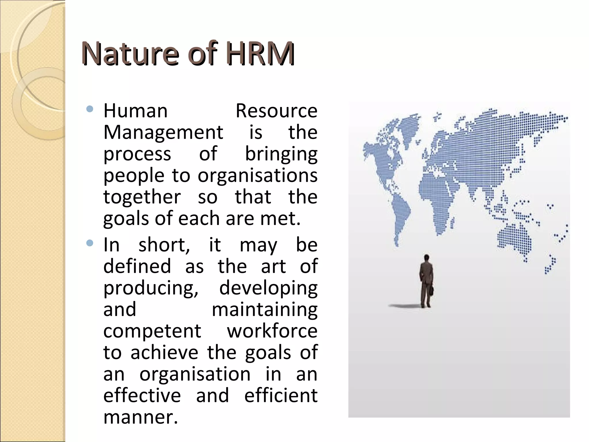 Nature of HRM  Human Resource Management is the process of bringing people to organisations together so that the goals of each are met.  In short, it may be defined as the art of producing, developing and maintaining competent workforce to achieve the goals of an organisation in an effective and efficient manner.  