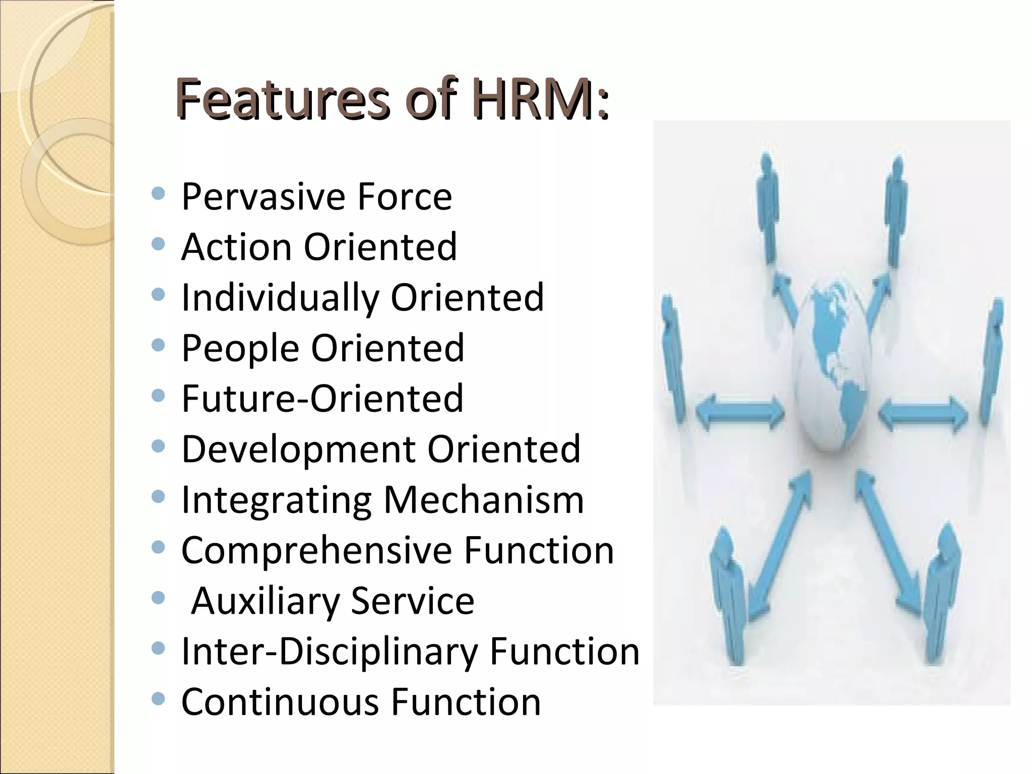 Features of HRM:  Pervasive Force Action Oriented Individually Oriented  People Oriented  Future-Oriented Development Oriented  Integrating Mechanism Comprehensive Function  Auxiliary Service Inter-Disciplinary Function  Continuous Function  