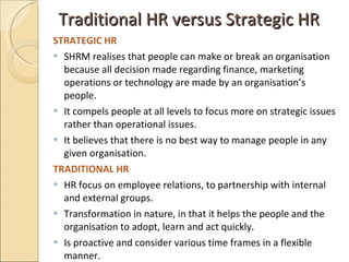 Traditional HR versus Strategic HR <ul><li>STRATEGIC HR  </li></ul><ul><li>SHRM realises that people can make or break an ...