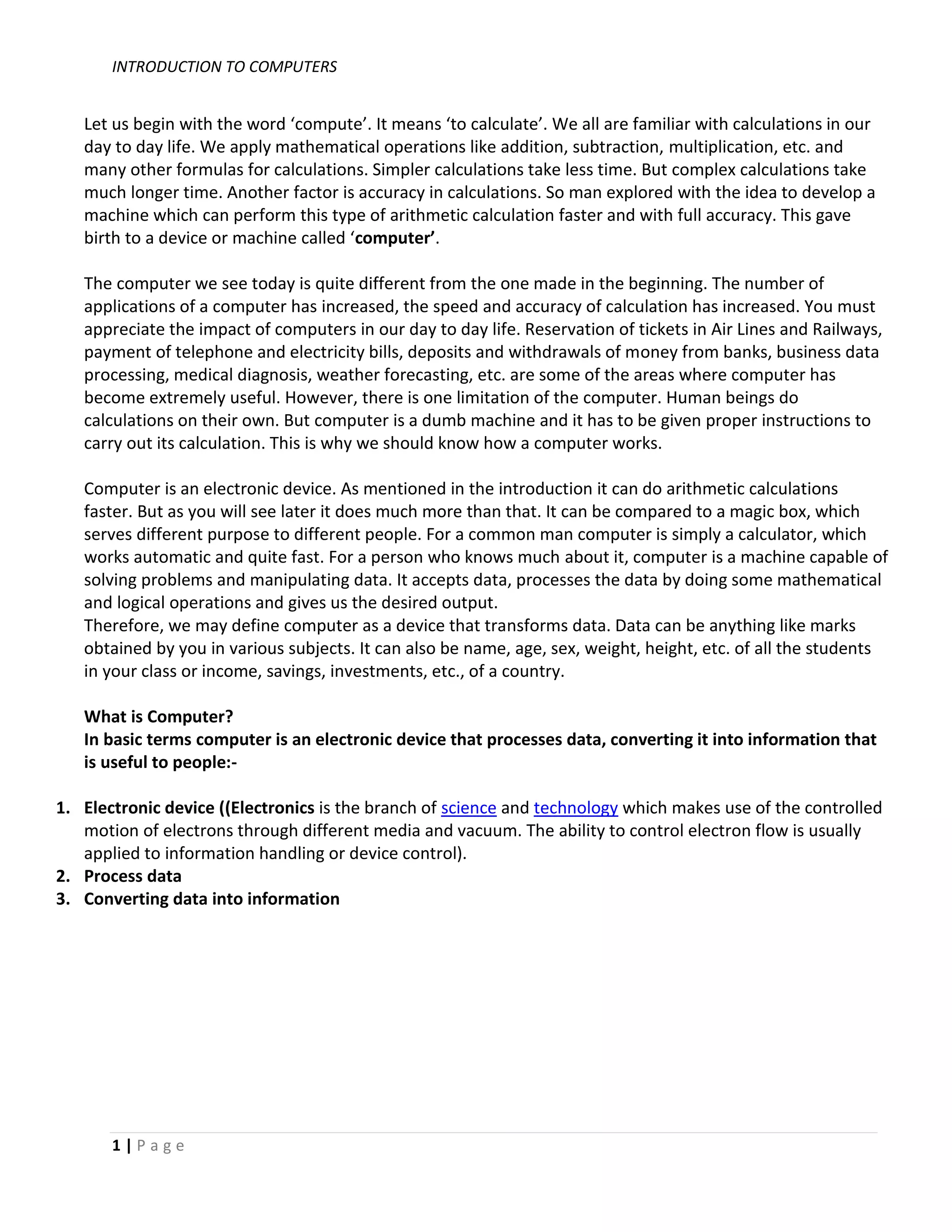 INTRODUCTION TO COMPUTERS


   Let us begin with the word ‘compute’. It means ‘to calculate’. We all are familiar with calculations in our
   day to day life. We apply mathematical operations like addition, subtraction, multiplication, etc. and
   many other formulas for calculations. Simpler calculations take less time. But complex calculations take
   much longer time. Another factor is accuracy in calculations. So man explored with the idea to develop a
   machine which can perform this type of arithmetic calculation faster and with full accuracy. This gave
   birth to a device or machine called ‘computer’.

   The computer we see today is quite different from the one made in the beginning. The number of
   applications of a computer has increased, the speed and accuracy of calculation has increased. You must
   appreciate the impact of computers in our day to day life. Reservation of tickets in Air Lines and Railways,
   payment of telephone and electricity bills, deposits and withdrawals of money from banks, business data
   processing, medical diagnosis, weather forecasting, etc. are some of the areas where computer has
   become extremely useful. However, there is one limitation of the computer. Human beings do
   calculations on their own. But computer is a dumb machine and it has to be given proper instructions to
   carry out its calculation. This is why we should know how a computer works.

   Computer is an electronic device. As mentioned in the introduction it can do arithmetic calculations
   faster. But as you will see later it does much more than that. It can be compared to a magic box, which
   serves different purpose to different people. For a common man computer is simply a calculator, which
   works automatic and quite fast. For a person who knows much about it, computer is a machine capable of
   solving problems and manipulating data. It accepts data, processes the data by doing some mathematical
   and logical operations and gives us the desired output.
   Therefore, we may define computer as a device that transforms data. Data can be anything like marks
   obtained by you in various subjects. It can also be name, age, sex, weight, height, etc. of all the students
   in your class or income, savings, investments, etc., of a country.

   What is Computer?
   In basic terms computer is an electronic device that processes data, converting it into information that
   is useful to people:-

1. Electronic device ((Electronics is the branch of science and technology which makes use of the controlled
   motion of electrons through different media and vacuum. The ability to control electron flow is usually
   applied to information handling or device control).
2. Process data
3. Converting data into information




       1|Page
 