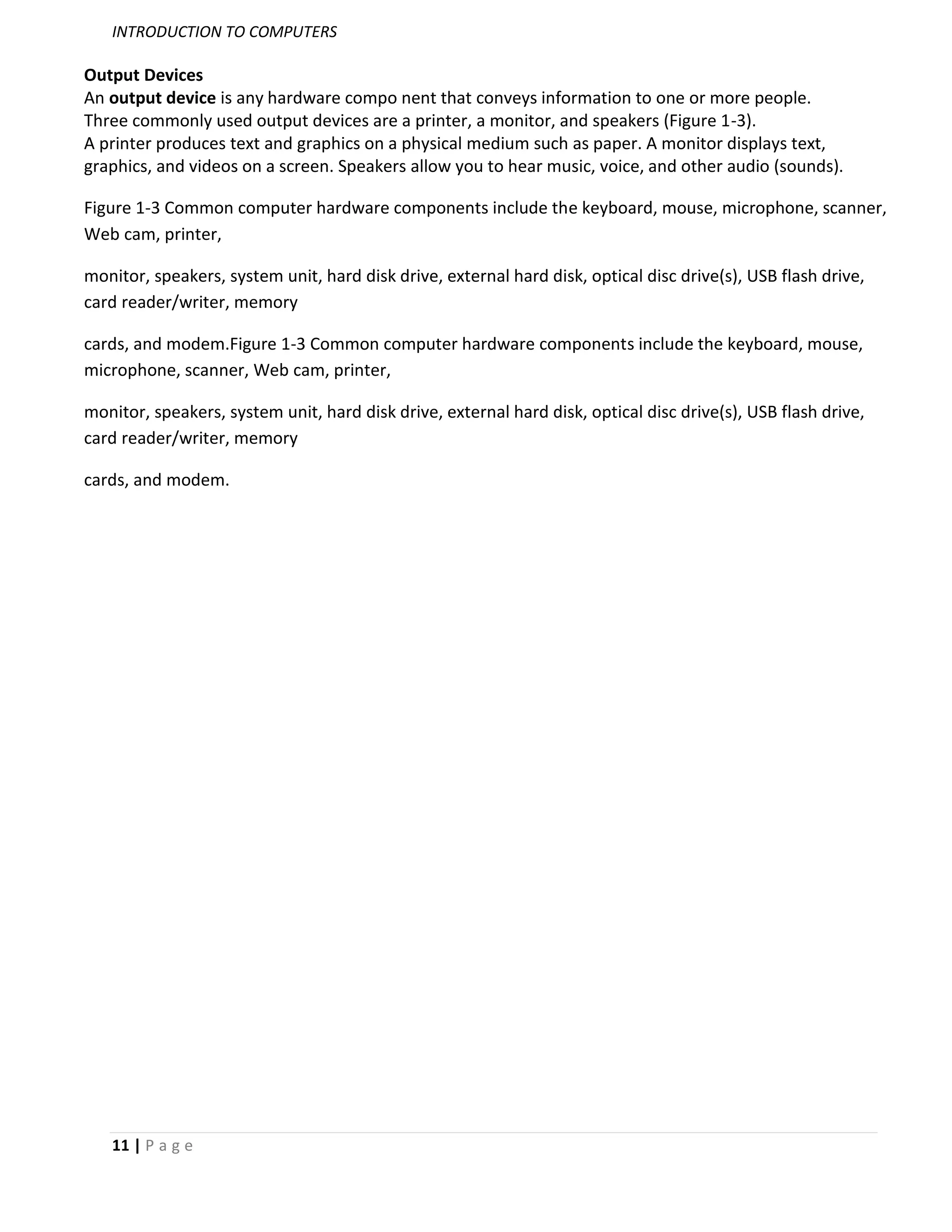 INTRODUCTION TO COMPUTERS

Output Devices
An output device is any hardware compo nent that conveys information to one or more people.
Three commonly used output devices are a printer, a monitor, and speakers (Figure 1-3).
A printer produces text and graphics on a physical medium such as paper. A monitor displays text,
graphics, and videos on a screen. Speakers allow you to hear music, voice, and other audio (sounds).

Figure 1-3 Common computer hardware components include the keyboard, mouse, microphone, scanner,
Web cam, printer,

monitor, speakers, system unit, hard disk drive, external hard disk, optical disc drive(s), USB flash drive,
card reader/writer, memory

cards, and modem.Figure 1-3 Common computer hardware components include the keyboard, mouse,
microphone, scanner, Web cam, printer,

monitor, speakers, system unit, hard disk drive, external hard disk, optical disc drive(s), USB flash drive,
card reader/writer, memory

cards, and modem.




   11 | P a g e
 
