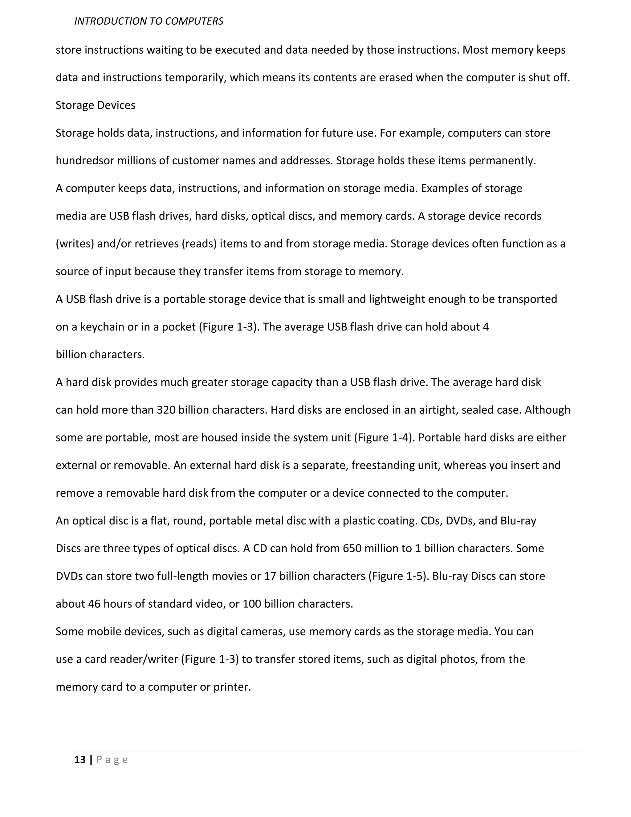 INTRODUCTION TO COMPUTERS

store instructions waiting to be executed and data needed by those instructions. Most memory keeps

data and instructions temporarily, which means its contents are erased when the computer is shut off.

Storage Devices

Storage holds data, instructions, and information for future use. For example, computers can store

hundredsor millions of customer names and addresses. Storage holds these items permanently.

A computer keeps data, instructions, and information on storage media. Examples of storage

media are USB flash drives, hard disks, optical discs, and memory cards. A storage device records

(writes) and/or retrieves (reads) items to and from storage media. Storage devices often function as a

source of input because they transfer items from storage to memory.

A USB flash drive is a portable storage device that is small and lightweight enough to be transported

on a keychain or in a pocket (Figure 1-3). The average USB flash drive can hold about 4

billion characters.

A hard disk provides much greater storage capacity than a USB flash drive. The average hard disk

can hold more than 320 billion characters. Hard disks are enclosed in an airtight, sealed case. Although

some are portable, most are housed inside the system unit (Figure 1-4). Portable hard disks are either

external or removable. An external hard disk is a separate, freestanding unit, whereas you insert and

remove a removable hard disk from the computer or a device connected to the computer.

An optical disc is a flat, round, portable metal disc with a plastic coating. CDs, DVDs, and Blu-ray

Discs are three types of optical discs. A CD can hold from 650 million to 1 billion characters. Some

DVDs can store two full-length movies or 17 billion characters (Figure 1-5). Blu-ray Discs can store

about 46 hours of standard video, or 100 billion characters.

Some mobile devices, such as digital cameras, use memory cards as the storage media. You can

use a card reader/writer (Figure 1-3) to transfer stored items, such as digital photos, from the

memory card to a computer or printer.




   13 | P a g e
 