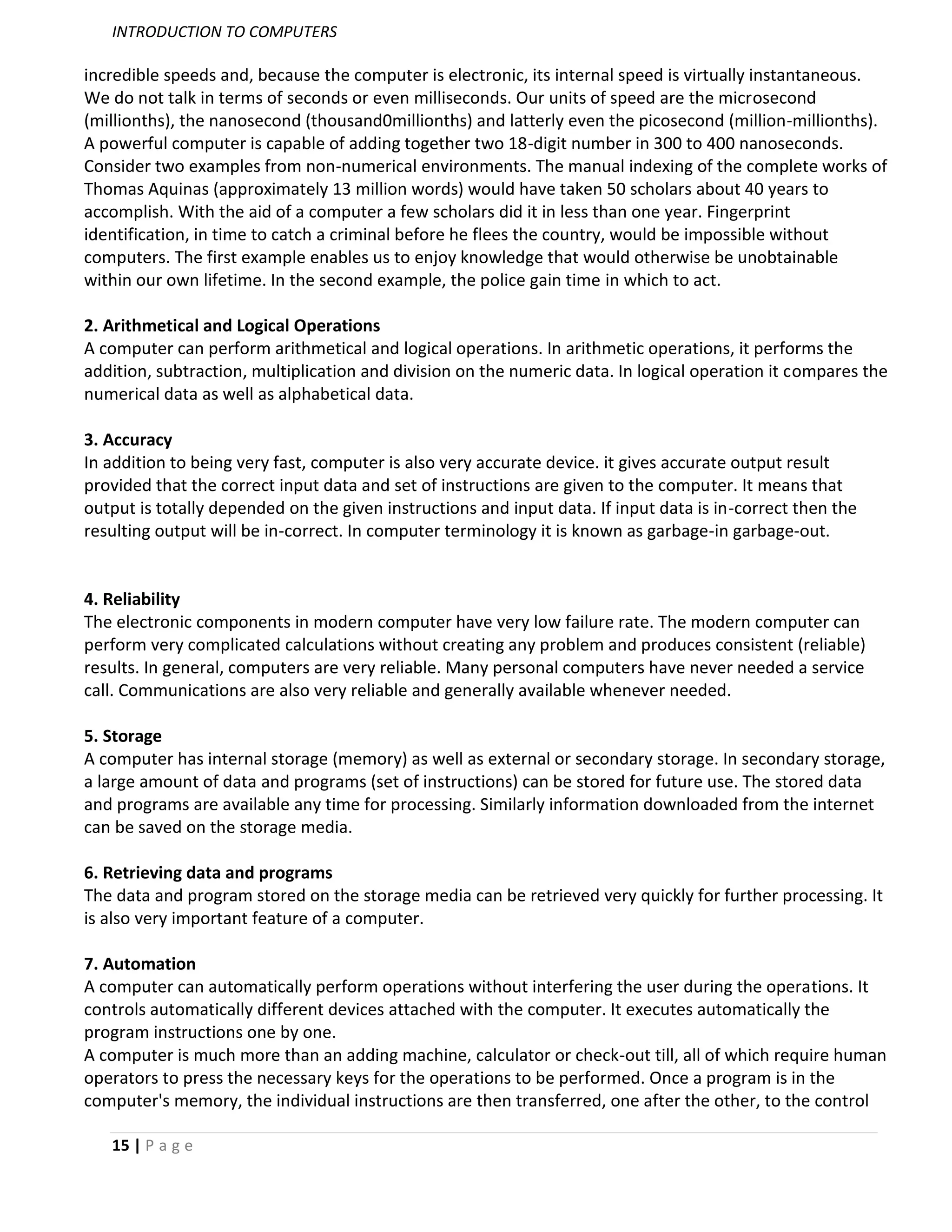 INTRODUCTION TO COMPUTERS

incredible speeds and, because the computer is electronic, its internal speed is virtually instantaneous.
We do not talk in terms of seconds or even milliseconds. Our units of speed are the microsecond
(millionths), the nanosecond (thousand0millionths) and latterly even the picosecond (million-millionths).
A powerful computer is capable of adding together two 18-digit number in 300 to 400 nanoseconds.
Consider two examples from non-numerical environments. The manual indexing of the complete works of
Thomas Aquinas (approximately 13 million words) would have taken 50 scholars about 40 years to
accomplish. With the aid of a computer a few scholars did it in less than one year. Fingerprint
identification, in time to catch a criminal before he flees the country, would be impossible without
computers. The first example enables us to enjoy knowledge that would otherwise be unobtainable
within our own lifetime. In the second example, the police gain time in which to act.

2. Arithmetical and Logical Operations
A computer can perform arithmetical and logical operations. In arithmetic operations, it performs the
addition, subtraction, multiplication and division on the numeric data. In logical operation it compares the
numerical data as well as alphabetical data.

3. Accuracy
In addition to being very fast, computer is also very accurate device. it gives accurate output result
provided that the correct input data and set of instructions are given to the computer. It means that
output is totally depended on the given instructions and input data. If input data is in-correct then the
resulting output will be in-correct. In computer terminology it is known as garbage-in garbage-out.


4. Reliability
The electronic components in modern computer have very low failure rate. The modern computer can
perform very complicated calculations without creating any problem and produces consistent (reliable)
results. In general, computers are very reliable. Many personal computers have never needed a service
call. Communications are also very reliable and generally available whenever needed.

5. Storage
A computer has internal storage (memory) as well as external or secondary storage. In secondary storage,
a large amount of data and programs (set of instructions) can be stored for future use. The stored data
and programs are available any time for processing. Similarly information downloaded from the internet
can be saved on the storage media.

6. Retrieving data and programs
The data and program stored on the storage media can be retrieved very quickly for further processing. It
is also very important feature of a computer.

7. Automation
A computer can automatically perform operations without interfering the user during the operations. It
controls automatically different devices attached with the computer. It executes automatically the
program instructions one by one.
A computer is much more than an adding machine, calculator or check-out till, all of which require human
operators to press the necessary keys for the operations to be performed. Once a program is in the
computer's memory, the individual instructions are then transferred, one after the other, to the control

   15 | P a g e
 