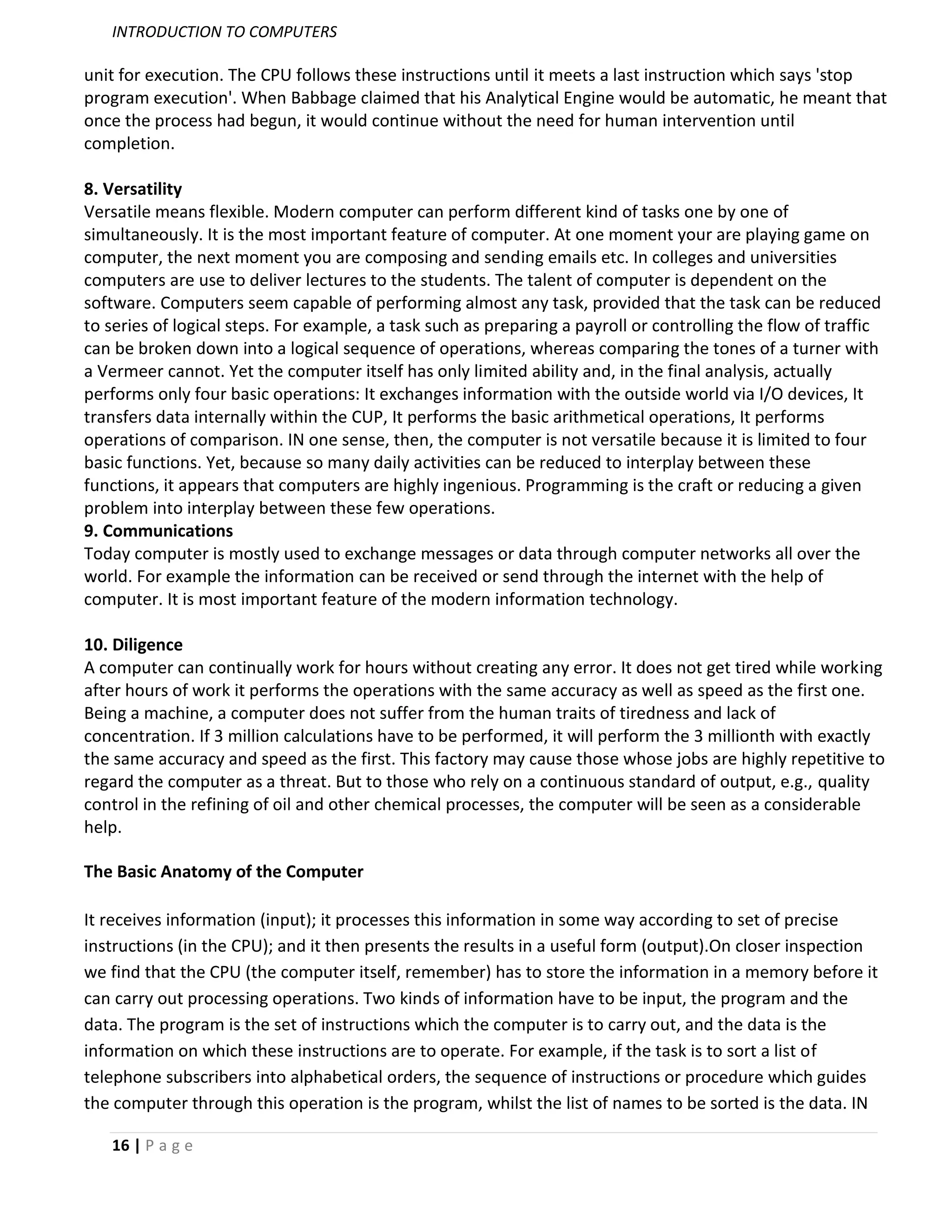 INTRODUCTION TO COMPUTERS

unit for execution. The CPU follows these instructions until it meets a last instruction which says 'stop
program execution'. When Babbage claimed that his Analytical Engine would be automatic, he meant that
once the process had begun, it would continue without the need for human intervention until
completion.

8. Versatility
Versatile means flexible. Modern computer can perform different kind of tasks one by one of
simultaneously. It is the most important feature of computer. At one moment your are playing game on
computer, the next moment you are composing and sending emails etc. In colleges and universities
computers are use to deliver lectures to the students. The talent of computer is dependent on the
software. Computers seem capable of performing almost any task, provided that the task can be reduced
to series of logical steps. For example, a task such as preparing a payroll or controlling the flow of traffic
can be broken down into a logical sequence of operations, whereas comparing the tones of a turner with
a Vermeer cannot. Yet the computer itself has only limited ability and, in the final analysis, actually
performs only four basic operations: It exchanges information with the outside world via I/O devices, It
transfers data internally within the CUP, It performs the basic arithmetical operations, It performs
operations of comparison. IN one sense, then, the computer is not versatile because it is limited to four
basic functions. Yet, because so many daily activities can be reduced to interplay between these
functions, it appears that computers are highly ingenious. Programming is the craft or reducing a given
problem into interplay between these few operations.
9. Communications
Today computer is mostly used to exchange messages or data through computer networks all over the
world. For example the information can be received or send through the internet with the help of
computer. It is most important feature of the modern information technology.

10. Diligence
A computer can continually work for hours without creating any error. It does not get tired while working
after hours of work it performs the operations with the same accuracy as well as speed as the first one.
Being a machine, a computer does not suffer from the human traits of tiredness and lack of
concentration. If 3 million calculations have to be performed, it will perform the 3 millionth with exactly
the same accuracy and speed as the first. This factory may cause those whose jobs are highly repetitive to
regard the computer as a threat. But to those who rely on a continuous standard of output, e.g., quality
control in the refining of oil and other chemical processes, the computer will be seen as a considerable
help.

The Basic Anatomy of the Computer

It receives information (input); it processes this information in some way according to set of precise
instructions (in the CPU); and it then presents the results in a useful form (output).On closer inspection
we find that the CPU (the computer itself, remember) has to store the information in a memory before it
can carry out processing operations. Two kinds of information have to be input, the program and the
data. The program is the set of instructions which the computer is to carry out, and the data is the
information on which these instructions are to operate. For example, if the task is to sort a list of
telephone subscribers into alphabetical orders, the sequence of instructions or procedure which guides
the computer through this operation is the program, whilst the list of names to be sorted is the data. IN

   16 | P a g e
 