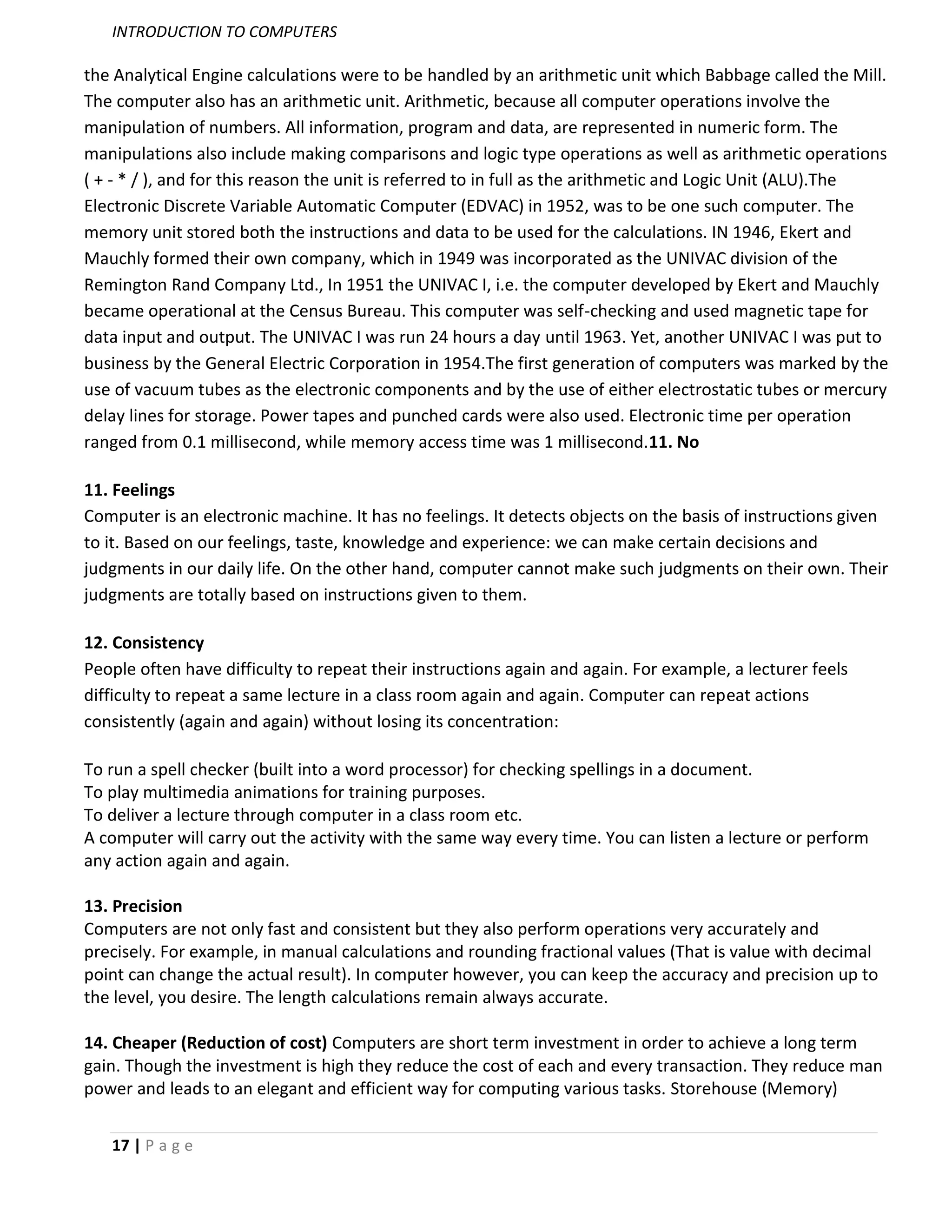 INTRODUCTION TO COMPUTERS

the Analytical Engine calculations were to be handled by an arithmetic unit which Babbage called the Mill.
The computer also has an arithmetic unit. Arithmetic, because all computer operations involve the
manipulation of numbers. All information, program and data, are represented in numeric form. The
manipulations also include making comparisons and logic type operations as well as arithmetic operations
( + - * / ), and for this reason the unit is referred to in full as the arithmetic and Logic Unit (ALU).The
Electronic Discrete Variable Automatic Computer (EDVAC) in 1952, was to be one such computer. The
memory unit stored both the instructions and data to be used for the calculations. IN 1946, Ekert and
Mauchly formed their own company, which in 1949 was incorporated as the UNIVAC division of the
Remington Rand Company Ltd., In 1951 the UNIVAC I, i.e. the computer developed by Ekert and Mauchly
became operational at the Census Bureau. This computer was self-checking and used magnetic tape for
data input and output. The UNIVAC I was run 24 hours a day until 1963. Yet, another UNIVAC I was put to
business by the General Electric Corporation in 1954.The first generation of computers was marked by the
use of vacuum tubes as the electronic components and by the use of either electrostatic tubes or mercury
delay lines for storage. Power tapes and punched cards were also used. Electronic time per operation
ranged from 0.1 millisecond, while memory access time was 1 millisecond.11. No

11. Feelings
Computer is an electronic machine. It has no feelings. It detects objects on the basis of instructions given
to it. Based on our feelings, taste, knowledge and experience: we can make certain decisions and
judgments in our daily life. On the other hand, computer cannot make such judgments on their own. Their
judgments are totally based on instructions given to them.

12. Consistency
People often have difficulty to repeat their instructions again and again. For example, a lecturer feels
difficulty to repeat a same lecture in a class room again and again. Computer can repeat actions
consistently (again and again) without losing its concentration:

To run a spell checker (built into a word processor) for checking spellings in a document.
To play multimedia animations for training purposes.
To deliver a lecture through computer in a class room etc.
A computer will carry out the activity with the same way every time. You can listen a lecture or perform
any action again and again.

13. Precision
Computers are not only fast and consistent but they also perform operations very accurately and
precisely. For example, in manual calculations and rounding fractional values (That is value with decimal
point can change the actual result). In computer however, you can keep the accuracy and precision up to
the level, you desire. The length calculations remain always accurate.

14. Cheaper (Reduction of cost) Computers are short term investment in order to achieve a long term
gain. Though the investment is high they reduce the cost of each and every transaction. They reduce man
power and leads to an elegant and efficient way for computing various tasks. Storehouse (Memory)


   17 | P a g e
 