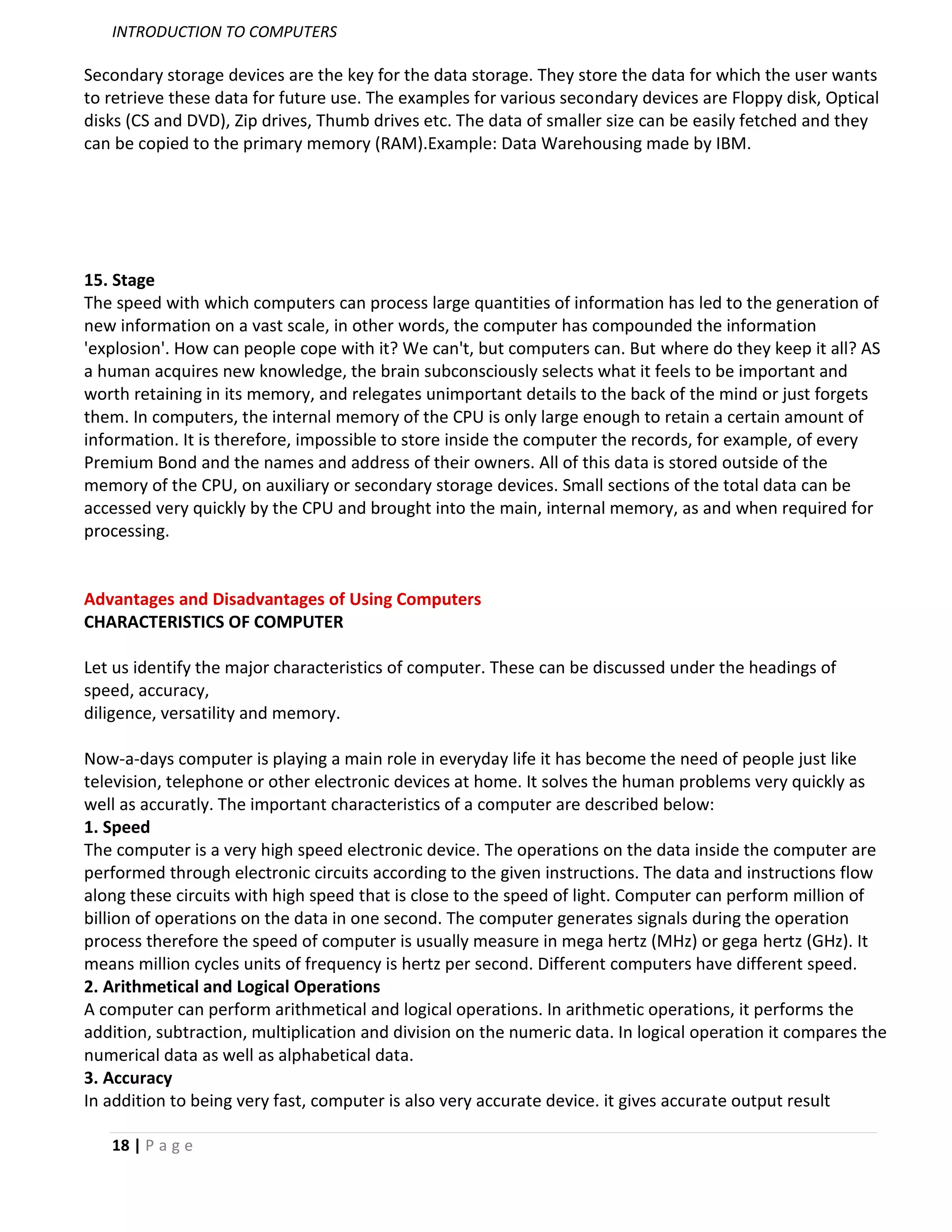 INTRODUCTION TO COMPUTERS

Secondary storage devices are the key for the data storage. They store the data for which the user wants
to retrieve these data for future use. The examples for various secondary devices are Floppy disk, Optical
disks (CS and DVD), Zip drives, Thumb drives etc. The data of smaller size can be easily fetched and they
can be copied to the primary memory (RAM).Example: Data Warehousing made by IBM.




15. Stage
The speed with which computers can process large quantities of information has led to the generation of
new information on a vast scale, in other words, the computer has compounded the information
'explosion'. How can people cope with it? We can't, but computers can. But where do they keep it all? AS
a human acquires new knowledge, the brain subconsciously selects what it feels to be important and
worth retaining in its memory, and relegates unimportant details to the back of the mind or just forgets
them. In computers, the internal memory of the CPU is only large enough to retain a certain amount of
information. It is therefore, impossible to store inside the computer the records, for example, of every
Premium Bond and the names and address of their owners. All of this data is stored outside of the
memory of the CPU, on auxiliary or secondary storage devices. Small sections of the total data can be
accessed very quickly by the CPU and brought into the main, internal memory, as and when required for
processing.


Advantages and Disadvantages of Using Computers
CHARACTERISTICS OF COMPUTER

Let us identify the major characteristics of computer. These can be discussed under the headings of
speed, accuracy,
diligence, versatility and memory.

Now-a-days computer is playing a main role in everyday life it has become the need of people just like
television, telephone or other electronic devices at home. It solves the human problems very quickly as
well as accuratly. The important characteristics of a computer are described below:
1. Speed
The computer is a very high speed electronic device. The operations on the data inside the computer are
performed through electronic circuits according to the given instructions. The data and instructions flow
along these circuits with high speed that is close to the speed of light. Computer can perform million of
billion of operations on the data in one second. The computer generates signals during the operation
process therefore the speed of computer is usually measure in mega hertz (MHz) or gega hertz (GHz). It
means million cycles units of frequency is hertz per second. Different computers have different speed.
2. Arithmetical and Logical Operations
A computer can perform arithmetical and logical operations. In arithmetic operations, it performs the
addition, subtraction, multiplication and division on the numeric data. In logical operation it compares the
numerical data as well as alphabetical data.
3. Accuracy
In addition to being very fast, computer is also very accurate device. it gives accurate output result

   18 | P a g e
 