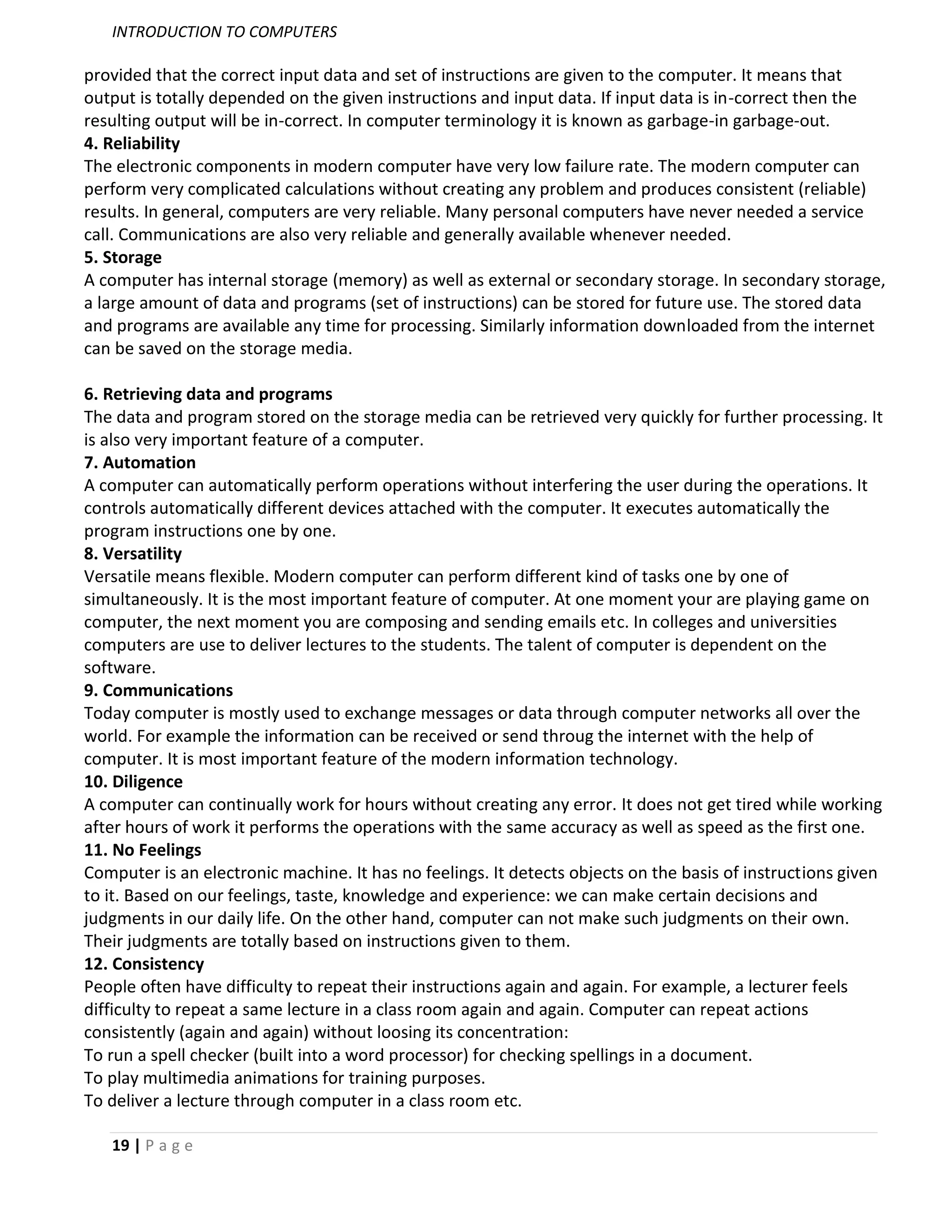 INTRODUCTION TO COMPUTERS

provided that the correct input data and set of instructions are given to the computer. It means that
output is totally depended on the given instructions and input data. If input data is in-correct then the
resulting output will be in-correct. In computer terminology it is known as garbage-in garbage-out.
4. Reliability
The electronic components in modern computer have very low failure rate. The modern computer can
perform very complicated calculations without creating any problem and produces consistent (reliable)
results. In general, computers are very reliable. Many personal computers have never needed a service
call. Communications are also very reliable and generally available whenever needed.
5. Storage
A computer has internal storage (memory) as well as external or secondary storage. In secondary storage,
a large amount of data and programs (set of instructions) can be stored for future use. The stored data
and programs are available any time for processing. Similarly information downloaded from the internet
can be saved on the storage media.

6. Retrieving data and programs
The data and program stored on the storage media can be retrieved very quickly for further processing. It
is also very important feature of a computer.
7. Automation
A computer can automatically perform operations without interfering the user during the operations. It
controls automatically different devices attached with the computer. It executes automatically the
program instructions one by one.
8. Versatility
Versatile means flexible. Modern computer can perform different kind of tasks one by one of
simultaneously. It is the most important feature of computer. At one moment your are playing game on
computer, the next moment you are composing and sending emails etc. In colleges and universities
computers are use to deliver lectures to the students. The talent of computer is dependent on the
software.
9. Communications
Today computer is mostly used to exchange messages or data through computer networks all over the
world. For example the information can be received or send throug the internet with the help of
computer. It is most important feature of the modern information technology.
10. Diligence
A computer can continually work for hours without creating any error. It does not get tired while working
after hours of work it performs the operations with the same accuracy as well as speed as the first one.
11. No Feelings
Computer is an electronic machine. It has no feelings. It detects objects on the basis of instructions given
to it. Based on our feelings, taste, knowledge and experience: we can make certain decisions and
judgments in our daily life. On the other hand, computer can not make such judgments on their own.
Their judgments are totally based on instructions given to them.
12. Consistency
People often have difficulty to repeat their instructions again and again. For example, a lecturer feels
difficulty to repeat a same lecture in a class room again and again. Computer can repeat actions
consistently (again and again) without loosing its concentration:
To run a spell checker (built into a word processor) for checking spellings in a document.
To play multimedia animations for training purposes.
To deliver a lecture through computer in a class room etc.

   19 | P a g e
 