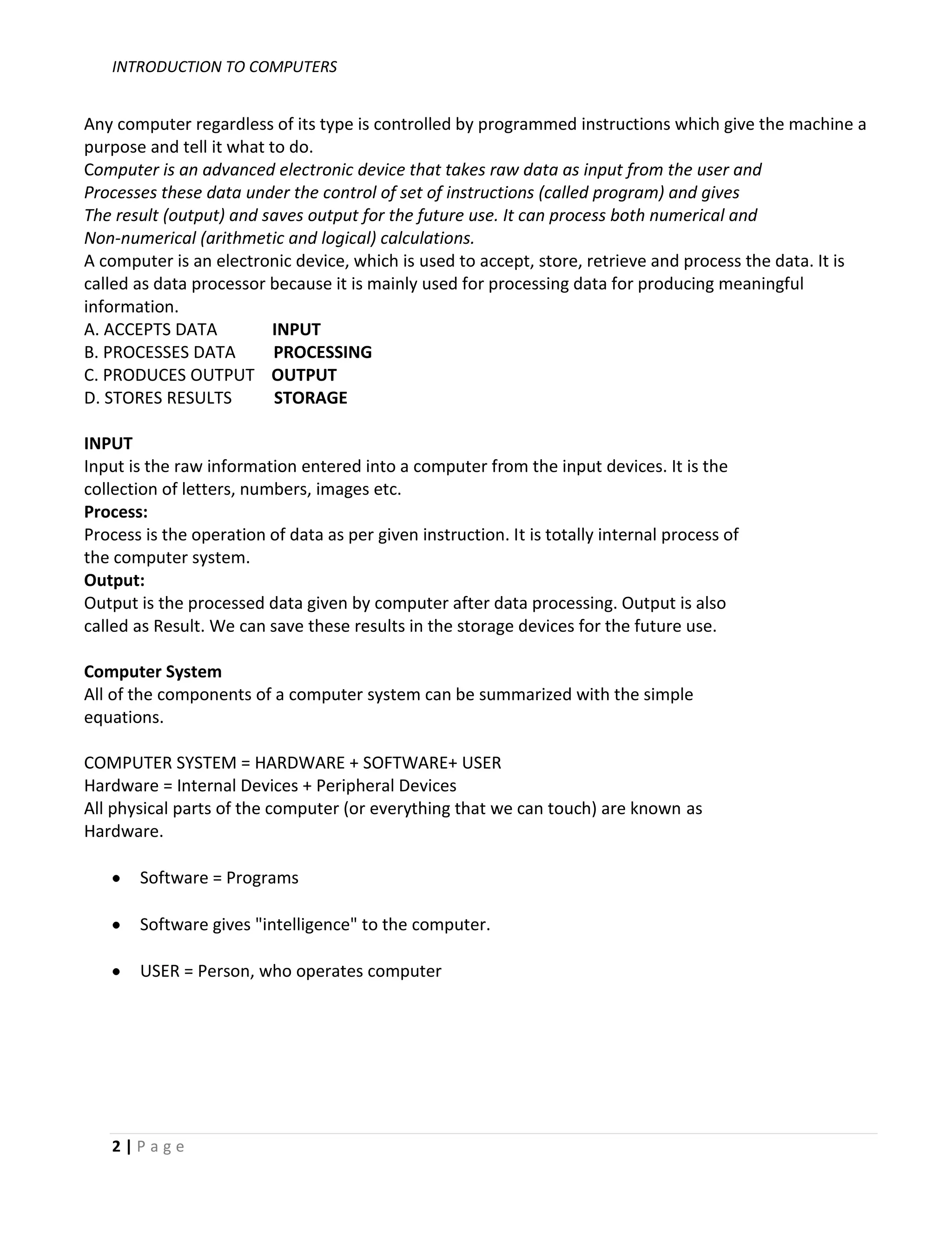 INTRODUCTION TO COMPUTERS


Any computer regardless of its type is controlled by programmed instructions which give the machine a
purpose and tell it what to do.
Computer is an advanced electronic device that takes raw data as input from the user and
Processes these data under the control of set of instructions (called program) and gives
The result (output) and saves output for the future use. It can process both numerical and
Non-numerical (arithmetic and logical) calculations.
A computer is an electronic device, which is used to accept, store, retrieve and process the data. It is
called as data processor because it is mainly used for processing data for producing meaningful
information.
A. ACCEPTS DATA           INPUT
B. PROCESSES DATA         PROCESSING
C. PRODUCES OUTPUT OUTPUT
D. STORES RESULTS         STORAGE

INPUT
Input is the raw information entered into a computer from the input devices. It is the
collection of letters, numbers, images etc.
Process:
Process is the operation of data as per given instruction. It is totally internal process of
the computer system.
Output:
Output is the processed data given by computer after data processing. Output is also
called as Result. We can save these results in the storage devices for the future use.

Computer System
All of the components of a computer system can be summarized with the simple
equations.

COMPUTER SYSTEM = HARDWARE + SOFTWARE+ USER
Hardware = Internal Devices + Peripheral Devices
All physical parts of the computer (or everything that we can touch) are known as
Hardware.

       Software = Programs

       Software gives "intelligence" to the computer.

       USER = Person, who operates computer




   2|Page
 