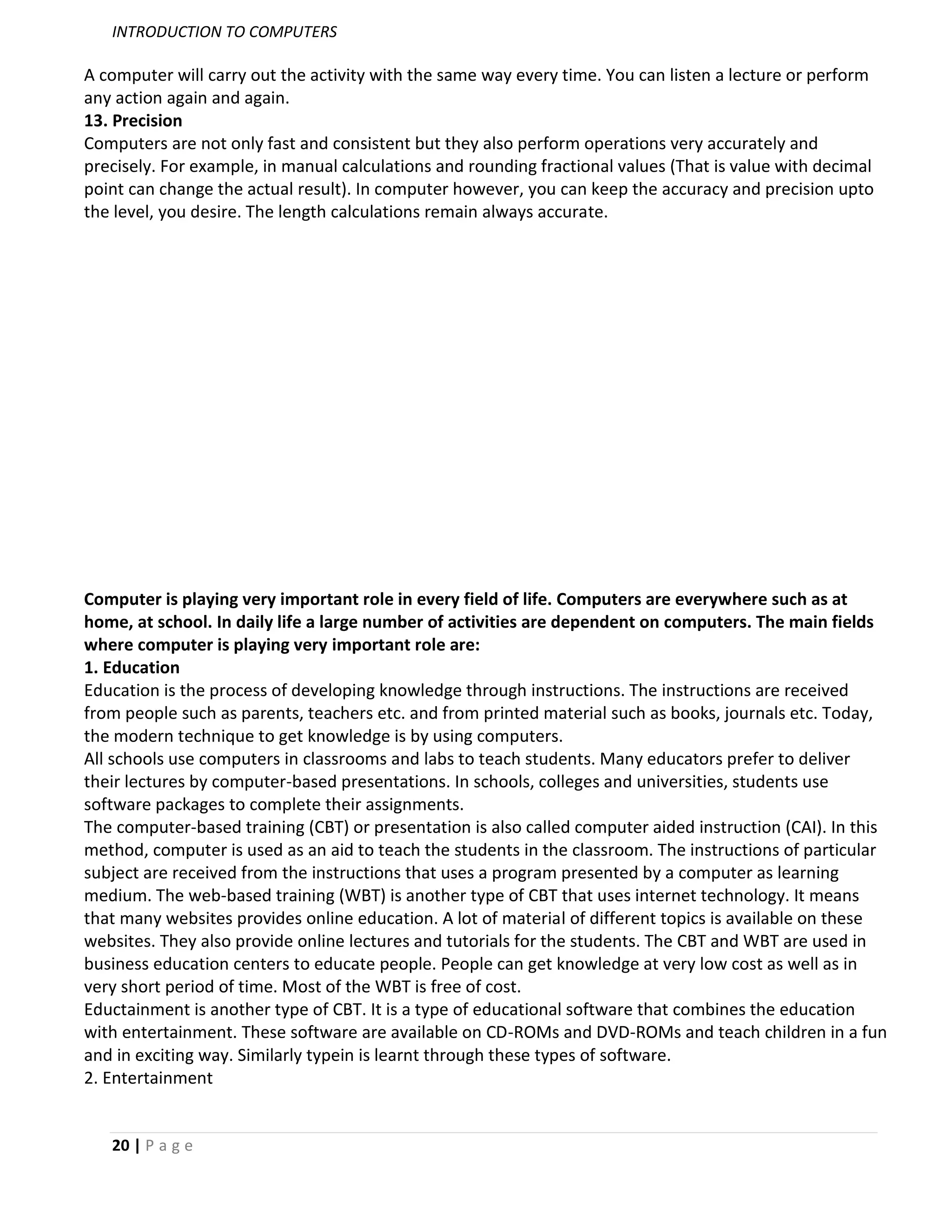 INTRODUCTION TO COMPUTERS

A computer will carry out the activity with the same way every time. You can listen a lecture or perform
any action again and again.
13. Precision
Computers are not only fast and consistent but they also perform operations very accurately and
precisely. For example, in manual calculations and rounding fractional values (That is value with decimal
point can change the actual result). In computer however, you can keep the accuracy and precision upto
the level, you desire. The length calculations remain always accurate.




Computer is playing very important role in every field of life. Computers are everywhere such as at
home, at school. In daily life a large number of activities are dependent on computers. The main fields
where computer is playing very important role are:
1. Education
Education is the process of developing knowledge through instructions. The instructions are received
from people such as parents, teachers etc. and from printed material such as books, journals etc. Today,
the modern technique to get knowledge is by using computers.
All schools use computers in classrooms and labs to teach students. Many educators prefer to deliver
their lectures by computer-based presentations. In schools, colleges and universities, students use
software packages to complete their assignments.
The computer-based training (CBT) or presentation is also called computer aided instruction (CAI). In this
method, computer is used as an aid to teach the students in the classroom. The instructions of particular
subject are received from the instructions that uses a program presented by a computer as learning
medium. The web-based training (WBT) is another type of CBT that uses internet technology. It means
that many websites provides online education. A lot of material of different topics is available on these
websites. They also provide online lectures and tutorials for the students. The CBT and WBT are used in
business education centers to educate people. People can get knowledge at very low cost as well as in
very short period of time. Most of the WBT is free of cost.
Eductainment is another type of CBT. It is a type of educational software that combines the education
with entertainment. These software are available on CD-ROMs and DVD-ROMs and teach children in a fun
and in exciting way. Similarly typein is learnt through these types of software.
2. Entertainment


   20 | P a g e
 