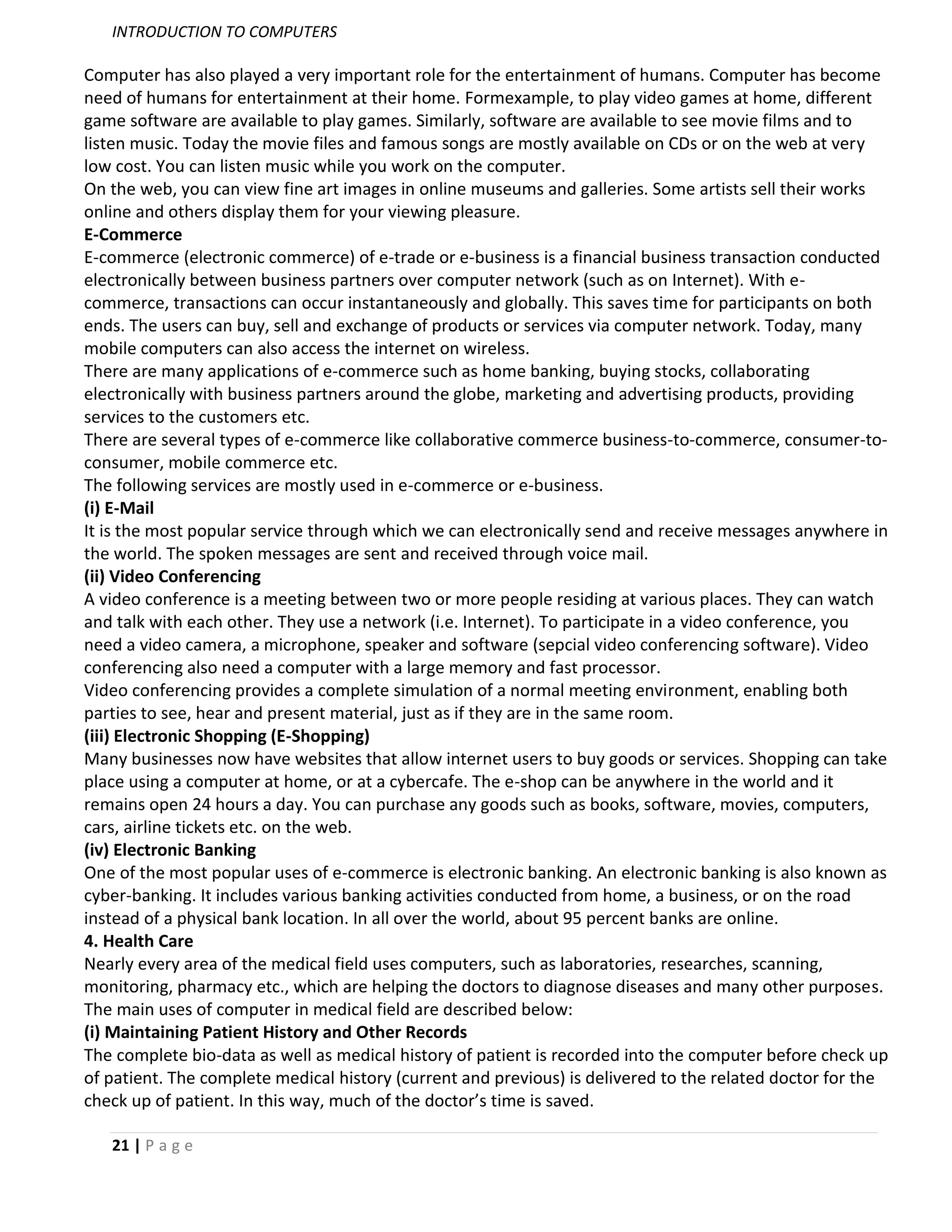 INTRODUCTION TO COMPUTERS

Computer has also played a very important role for the entertainment of humans. Computer has become
need of humans for entertainment at their home. Formexample, to play video games at home, different
game software are available to play games. Similarly, software are available to see movie films and to
listen music. Today the movie files and famous songs are mostly available on CDs or on the web at very
low cost. You can listen music while you work on the computer.
On the web, you can view fine art images in online museums and galleries. Some artists sell their works
online and others display them for your viewing pleasure.
E-Commerce
E-commerce (electronic commerce) of e-trade or e-business is a financial business transaction conducted
electronically between business partners over computer network (such as on Internet). With e-
commerce, transactions can occur instantaneously and globally. This saves time for participants on both
ends. The users can buy, sell and exchange of products or services via computer network. Today, many
mobile computers can also access the internet on wireless.
There are many applications of e-commerce such as home banking, buying stocks, collaborating
electronically with business partners around the globe, marketing and advertising products, providing
services to the customers etc.
There are several types of e-commerce like collaborative commerce business-to-commerce, consumer-to-
consumer, mobile commerce etc.
The following services are mostly used in e-commerce or e-business.
(i) E-Mail
It is the most popular service through which we can electronically send and receive messages anywhere in
the world. The spoken messages are sent and received through voice mail.
(ii) Video Conferencing
A video conference is a meeting between two or more people residing at various places. They can watch
and talk with each other. They use a network (i.e. Internet). To participate in a video conference, you
need a video camera, a microphone, speaker and software (sepcial video conferencing software). Video
conferencing also need a computer with a large memory and fast processor.
Video conferencing provides a complete simulation of a normal meeting environment, enabling both
parties to see, hear and present material, just as if they are in the same room.
(iii) Electronic Shopping (E-Shopping)
Many businesses now have websites that allow internet users to buy goods or services. Shopping can take
place using a computer at home, or at a cybercafe. The e-shop can be anywhere in the world and it
remains open 24 hours a day. You can purchase any goods such as books, software, movies, computers,
cars, airline tickets etc. on the web.
(iv) Electronic Banking
One of the most popular uses of e-commerce is electronic banking. An electronic banking is also known as
cyber-banking. It includes various banking activities conducted from home, a business, or on the road
instead of a physical bank location. In all over the world, about 95 percent banks are online.
4. Health Care
Nearly every area of the medical field uses computers, such as laboratories, researches, scanning,
monitoring, pharmacy etc., which are helping the doctors to diagnose diseases and many other purposes.
The main uses of computer in medical field are described below:
(i) Maintaining Patient History and Other Records
The complete bio-data as well as medical history of patient is recorded into the computer before check up
of patient. The complete medical history (current and previous) is delivered to the related doctor for the
check up of patient. In this way, much of the doctor’s time is saved.

   21 | P a g e
 