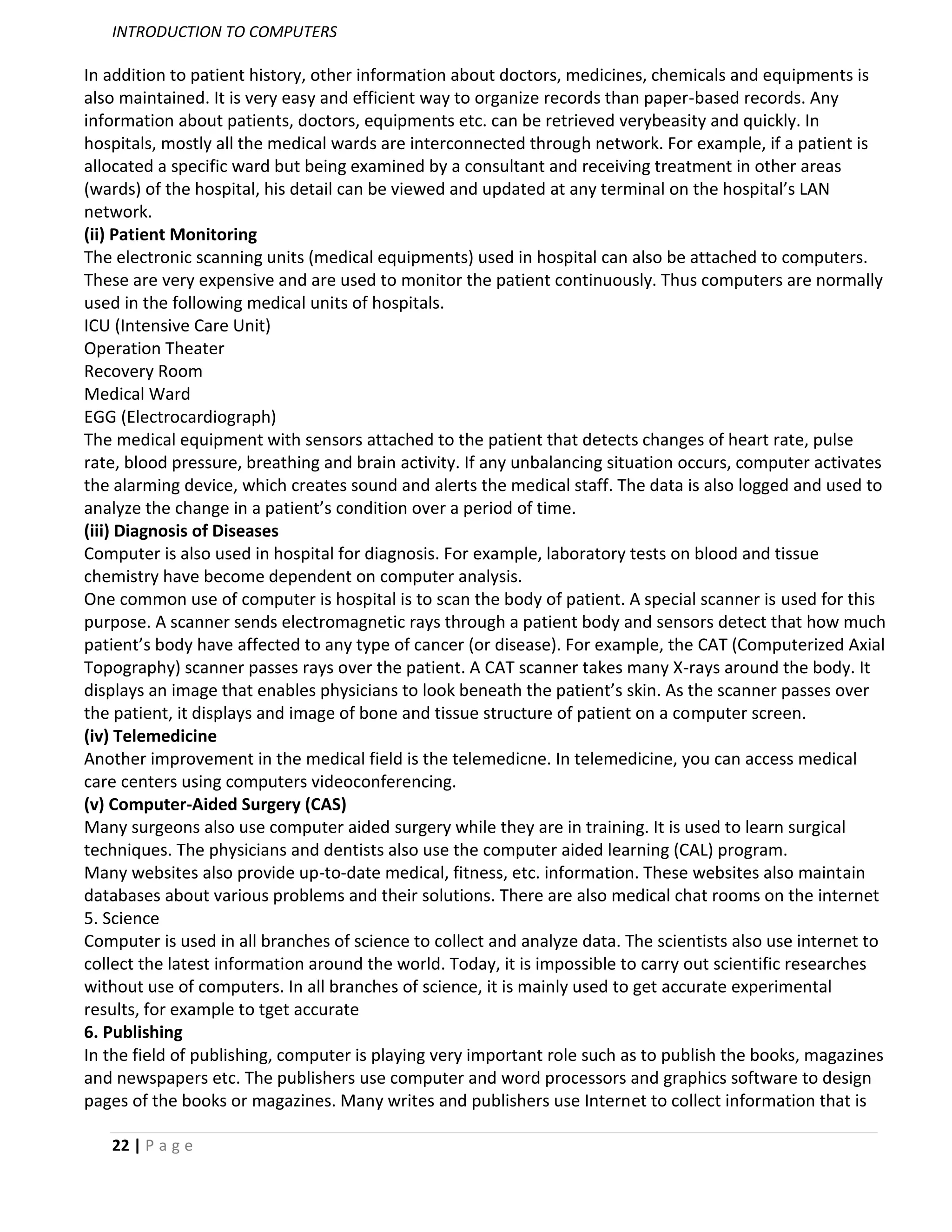INTRODUCTION TO COMPUTERS

In addition to patient history, other information about doctors, medicines, chemicals and equipments is
also maintained. It is very easy and efficient way to organize records than paper-based records. Any
information about patients, doctors, equipments etc. can be retrieved verybeasity and quickly. In
hospitals, mostly all the medical wards are interconnected through network. For example, if a patient is
allocated a specific ward but being examined by a consultant and receiving treatment in other areas
(wards) of the hospital, his detail can be viewed and updated at any terminal on the hospital’s LAN
network.
(ii) Patient Monitoring
The electronic scanning units (medical equipments) used in hospital can also be attached to computers.
These are very expensive and are used to monitor the patient continuously. Thus computers are normally
used in the following medical units of hospitals.
ICU (Intensive Care Unit)
Operation Theater
Recovery Room
Medical Ward
EGG (Electrocardiograph)
The medical equipment with sensors attached to the patient that detects changes of heart rate, pulse
rate, blood pressure, breathing and brain activity. If any unbalancing situation occurs, computer activates
the alarming device, which creates sound and alerts the medical staff. The data is also logged and used to
analyze the change in a patient’s condition over a period of time.
(iii) Diagnosis of Diseases
Computer is also used in hospital for diagnosis. For example, laboratory tests on blood and tissue
chemistry have become dependent on computer analysis.
One common use of computer is hospital is to scan the body of patient. A special scanner is used for this
purpose. A scanner sends electromagnetic rays through a patient body and sensors detect that how much
patient’s body have affected to any type of cancer (or disease). For example, the CAT (Computerized Axial
Topography) scanner passes rays over the patient. A CAT scanner takes many X-rays around the body. It
displays an image that enables physicians to look beneath the patient’s skin. As the scanner passes over
the patient, it displays and image of bone and tissue structure of patient on a computer screen.
(iv) Telemedicine
Another improvement in the medical field is the telemedicne. In telemedicine, you can access medical
care centers using computers videoconferencing.
(v) Computer-Aided Surgery (CAS)
Many surgeons also use computer aided surgery while they are in training. It is used to learn surgical
techniques. The physicians and dentists also use the computer aided learning (CAL) program.
Many websites also provide up-to-date medical, fitness, etc. information. These websites also maintain
databases about various problems and their solutions. There are also medical chat rooms on the internet
5. Science
Computer is used in all branches of science to collect and analyze data. The scientists also use internet to
collect the latest information around the world. Today, it is impossible to carry out scientific researches
without use of computers. In all branches of science, it is mainly used to get accurate experimental
results, for example to tget accurate
6. Publishing
In the field of publishing, computer is playing very important role such as to publish the books, magazines
and newspapers etc. The publishers use computer and word processors and graphics software to design
pages of the books or magazines. Many writes and publishers use Internet to collect information that is

   22 | P a g e
 