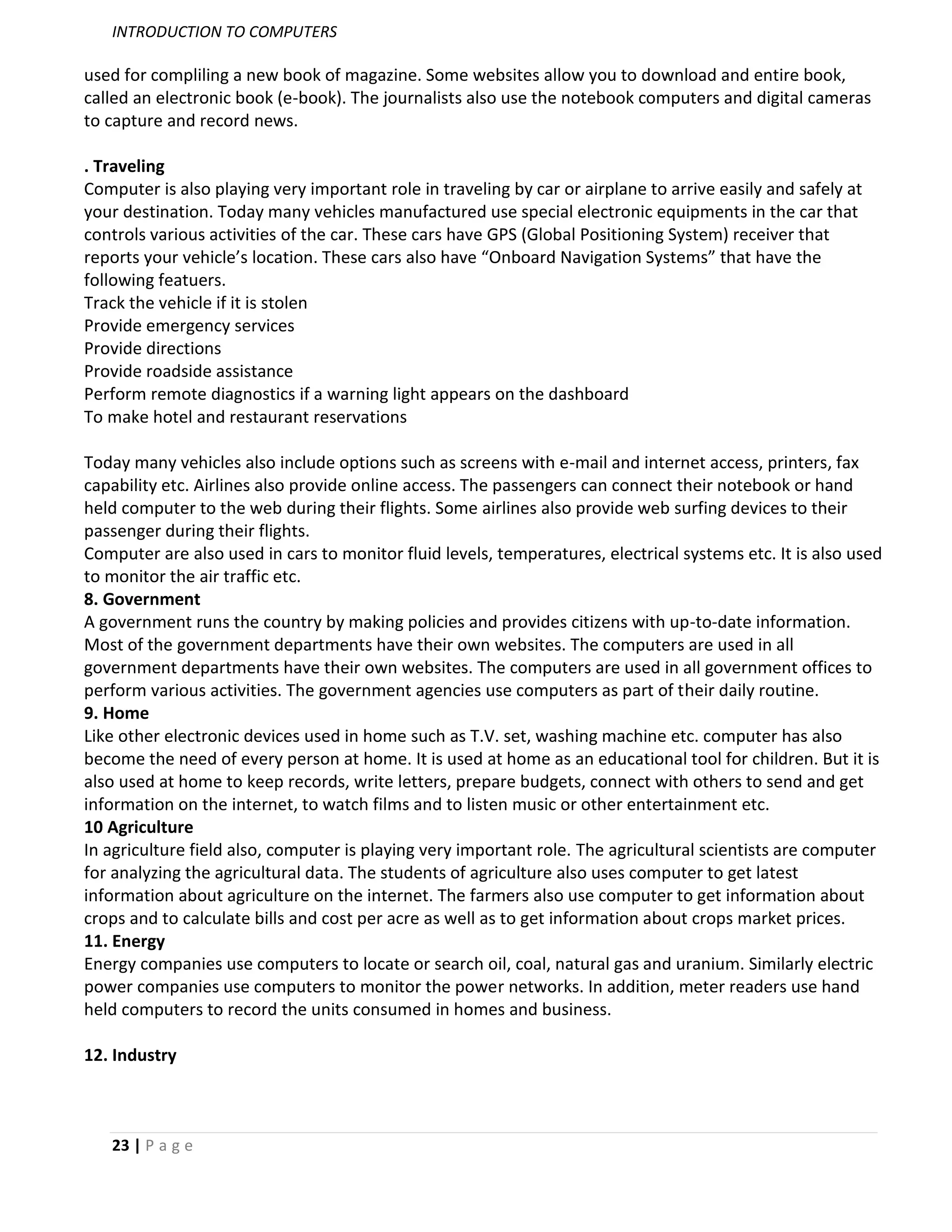 INTRODUCTION TO COMPUTERS

used for compliling a new book of magazine. Some websites allow you to download and entire book,
called an electronic book (e-book). The journalists also use the notebook computers and digital cameras
to capture and record news.

. Traveling
Computer is also playing very important role in traveling by car or airplane to arrive easily and safely at
your destination. Today many vehicles manufactured use special electronic equipments in the car that
controls various activities of the car. These cars have GPS (Global Positioning System) receiver that
reports your vehicle’s location. These cars also have “Onboard Navigation Systems” that have the
following featuers.
Track the vehicle if it is stolen
Provide emergency services
Provide directions
Provide roadside assistance
Perform remote diagnostics if a warning light appears on the dashboard
To make hotel and restaurant reservations

Today many vehicles also include options such as screens with e-mail and internet access, printers, fax
capability etc. Airlines also provide online access. The passengers can connect their notebook or hand
held computer to the web during their flights. Some airlines also provide web surfing devices to their
passenger during their flights.
Computer are also used in cars to monitor fluid levels, temperatures, electrical systems etc. It is also used
to monitor the air traffic etc.
8. Government
A government runs the country by making policies and provides citizens with up-to-date information.
Most of the government departments have their own websites. The computers are used in all
government departments have their own websites. The computers are used in all government offices to
perform various activities. The government agencies use computers as part of their daily routine.
9. Home
Like other electronic devices used in home such as T.V. set, washing machine etc. computer has also
become the need of every person at home. It is used at home as an educational tool for children. But it is
also used at home to keep records, write letters, prepare budgets, connect with others to send and get
information on the internet, to watch films and to listen music or other entertainment etc.
10 Agriculture
In agriculture field also, computer is playing very important role. The agricultural scientists are computer
for analyzing the agricultural data. The students of agriculture also uses computer to get latest
information about agriculture on the internet. The farmers also use computer to get information about
crops and to calculate bills and cost per acre as well as to get information about crops market prices.
11. Energy
Energy companies use computers to locate or search oil, coal, natural gas and uranium. Similarly electric
power companies use computers to monitor the power networks. In addition, meter readers use hand
held computers to record the units consumed in homes and business.

12. Industry



   23 | P a g e
 