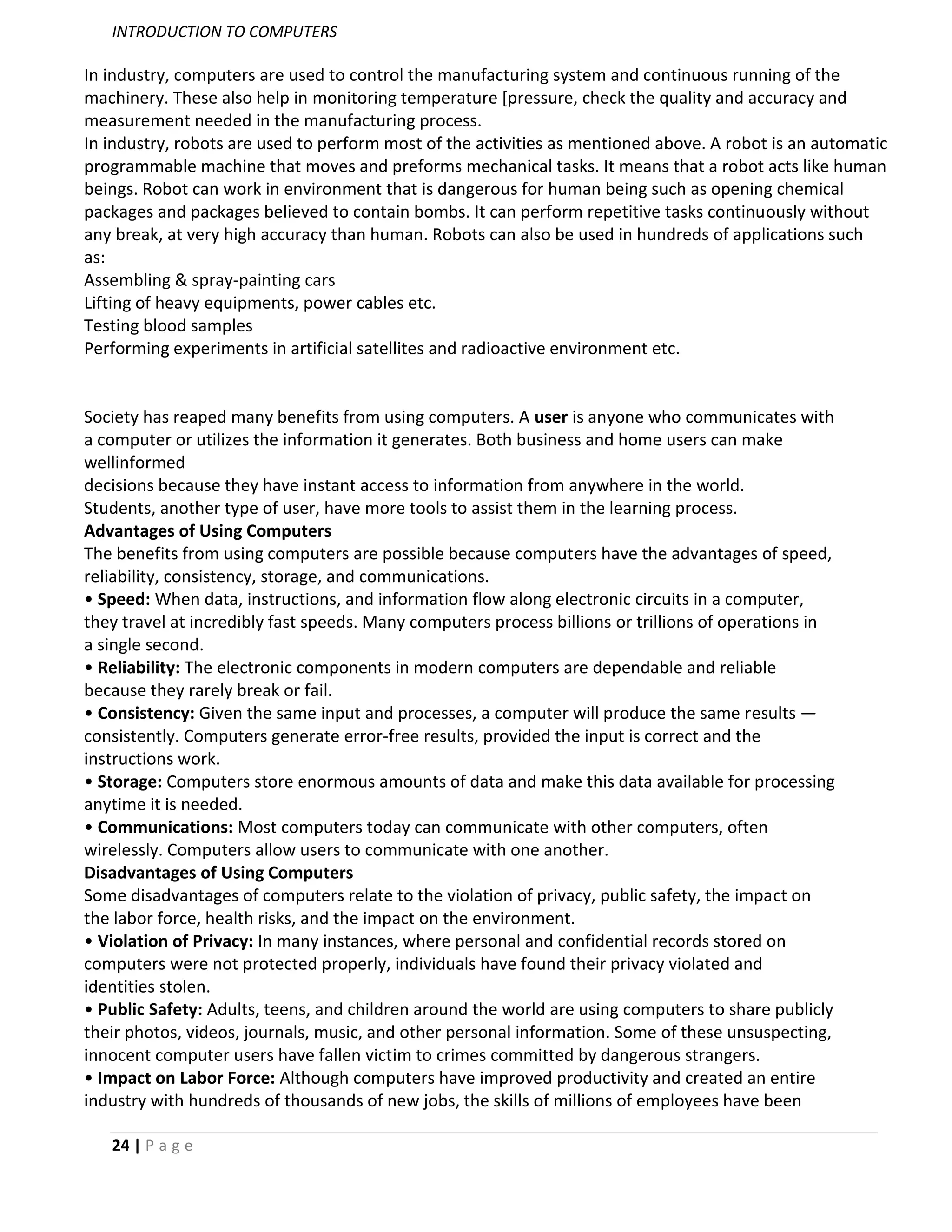 INTRODUCTION TO COMPUTERS

In industry, computers are used to control the manufacturing system and continuous running of the
machinery. These also help in monitoring temperature [pressure, check the quality and accuracy and
measurement needed in the manufacturing process.
In industry, robots are used to perform most of the activities as mentioned above. A robot is an automatic
programmable machine that moves and preforms mechanical tasks. It means that a robot acts like human
beings. Robot can work in environment that is dangerous for human being such as opening chemical
packages and packages believed to contain bombs. It can perform repetitive tasks continuously without
any break, at very high accuracy than human. Robots can also be used in hundreds of applications such
as:
Assembling & spray-painting cars
Lifting of heavy equipments, power cables etc.
Testing blood samples
Performing experiments in artificial satellites and radioactive environment etc.


Society has reaped many benefits from using computers. A user is anyone who communicates with
a computer or utilizes the information it generates. Both business and home users can make
wellinformed
decisions because they have instant access to information from anywhere in the world.
Students, another type of user, have more tools to assist them in the learning process.
Advantages of Using Computers
The benefits from using computers are possible because computers have the advantages of speed,
reliability, consistency, storage, and communications.
• Speed: When data, instructions, and information flow along electronic circuits in a computer,
they travel at incredibly fast speeds. Many computers process billions or trillions of operations in
a single second.
• Reliability: The electronic components in modern computers are dependable and reliable
because they rarely break or fail.
• Consistency: Given the same input and processes, a computer will produce the same results —
consistently. Computers generate error-free results, provided the input is correct and the
instructions work.
• Storage: Computers store enormous amounts of data and make this data available for processing
anytime it is needed.
• Communications: Most computers today can communicate with other computers, often
wirelessly. Computers allow users to communicate with one another.
Disadvantages of Using Computers
Some disadvantages of computers relate to the violation of privacy, public safety, the impact on
the labor force, health risks, and the impact on the environment.
• Violation of Privacy: In many instances, where personal and confidential records stored on
computers were not protected properly, individuals have found their privacy violated and
identities stolen.
• Public Safety: Adults, teens, and children around the world are using computers to share publicly
their photos, videos, journals, music, and other personal information. Some of these unsuspecting,
innocent computer users have fallen victim to crimes committed by dangerous strangers.
• Impact on Labor Force: Although computers have improved productivity and created an entire
industry with hundreds of thousands of new jobs, the skills of millions of employees have been

   24 | P a g e
 