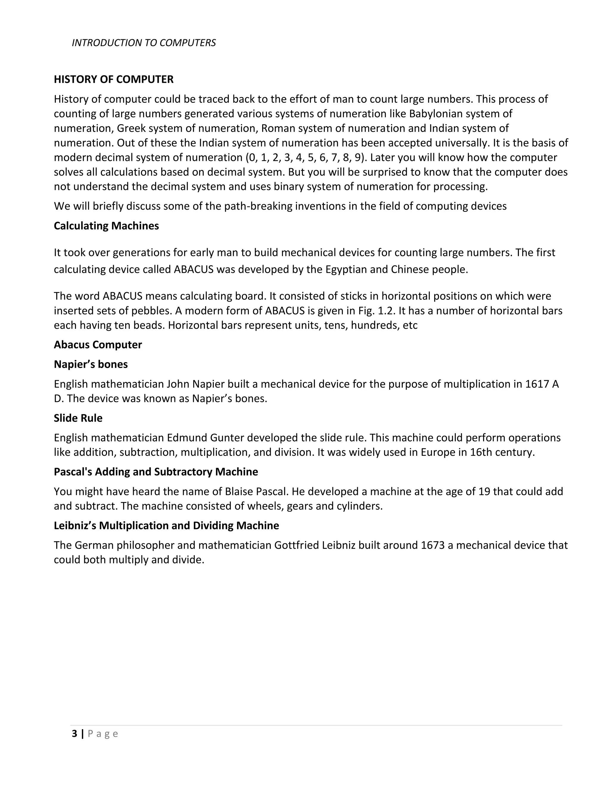 INTRODUCTION TO COMPUTERS


HISTORY OF COMPUTER
History of computer could be traced back to the effort of man to count large numbers. This process of
counting of large numbers generated various systems of numeration like Babylonian system of
numeration, Greek system of numeration, Roman system of numeration and Indian system of
numeration. Out of these the Indian system of numeration has been accepted universally. It is the basis of
modern decimal system of numeration (0, 1, 2, 3, 4, 5, 6, 7, 8, 9). Later you will know how the computer
solves all calculations based on decimal system. But you will be surprised to know that the computer does
not understand the decimal system and uses binary system of numeration for processing.
We will briefly discuss some of the path-breaking inventions in the field of computing devices
Calculating Machines

It took over generations for early man to build mechanical devices for counting large numbers. The first
calculating device called ABACUS was developed by the Egyptian and Chinese people.

The word ABACUS means calculating board. It consisted of sticks in horizontal positions on which were
inserted sets of pebbles. A modern form of ABACUS is given in Fig. 1.2. It has a number of horizontal bars
each having ten beads. Horizontal bars represent units, tens, hundreds, etc
Abacus Computer
Napier’s bones
English mathematician John Napier built a mechanical device for the purpose of multiplication in 1617 A
D. The device was known as Napier’s bones.
Slide Rule
English mathematician Edmund Gunter developed the slide rule. This machine could perform operations
like addition, subtraction, multiplication, and division. It was widely used in Europe in 16th century.
Pascal's Adding and Subtractory Machine
You might have heard the name of Blaise Pascal. He developed a machine at the age of 19 that could add
and subtract. The machine consisted of wheels, gears and cylinders.
Leibniz’s Multiplication and Dividing Machine
The German philosopher and mathematician Gottfried Leibniz built around 1673 a mechanical device that
could both multiply and divide.




   3|Page
 