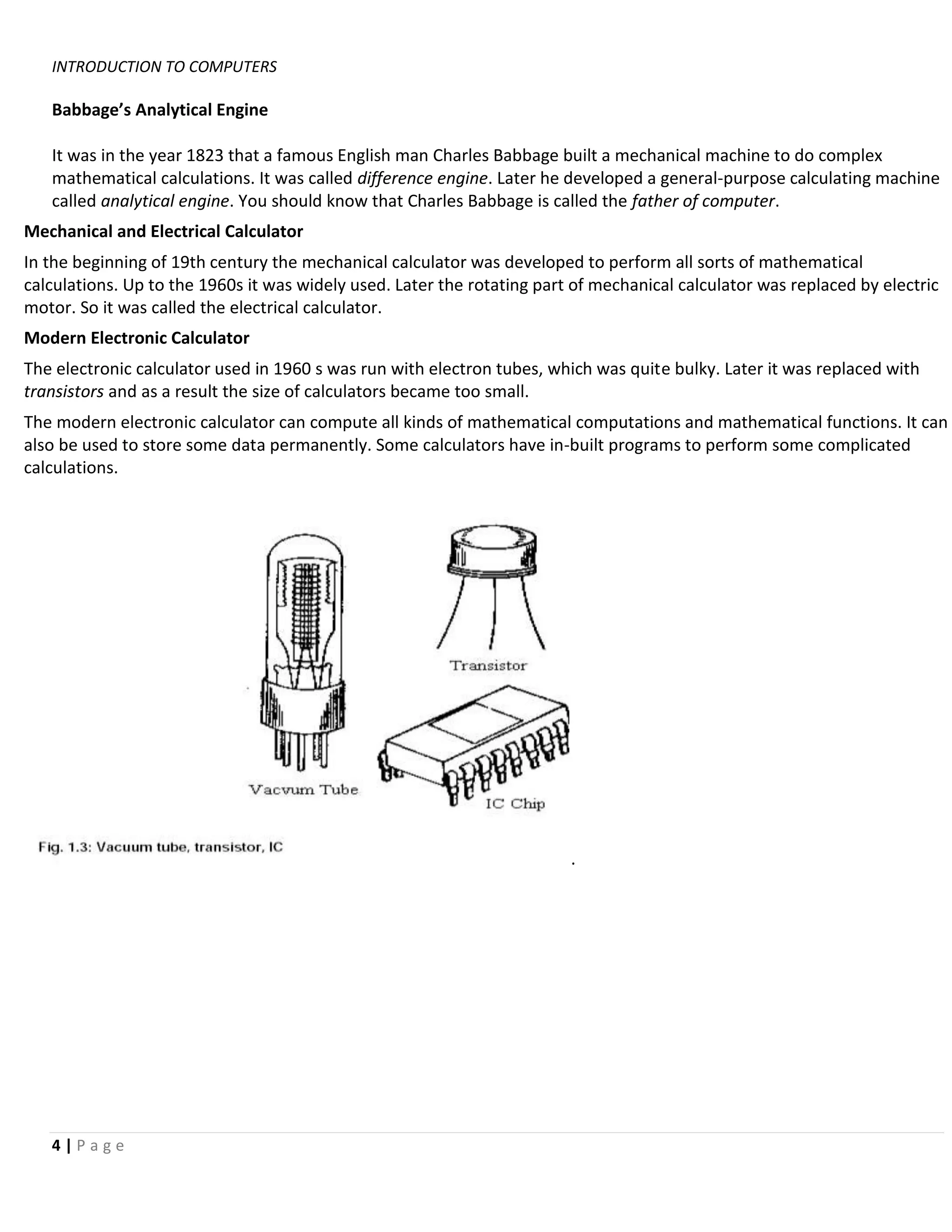 INTRODUCTION TO COMPUTERS

   Babbage’s Analytical Engine

   It was in the year 1823 that a famous English man Charles Babbage built a mechanical machine to do complex
   mathematical calculations. It was called difference engine. Later he developed a general-purpose calculating machine
   called analytical engine. You should know that Charles Babbage is called the father of computer.
Mechanical and Electrical Calculator
In the beginning of 19th century the mechanical calculator was developed to perform all sorts of mathematical
calculations. Up to the 1960s it was widely used. Later the rotating part of mechanical calculator was replaced by electric
motor. So it was called the electrical calculator.
Modern Electronic Calculator
The electronic calculator used in 1960 s was run with electron tubes, which was quite bulky. Later it was replaced with
transistors and as a result the size of calculators became too small.
The modern electronic calculator can compute all kinds of mathematical computations and mathematical functions. It can
also be used to store some data permanently. Some calculators have in-built programs to perform some complicated
calculations.




                                                                         .




   4|Page
 