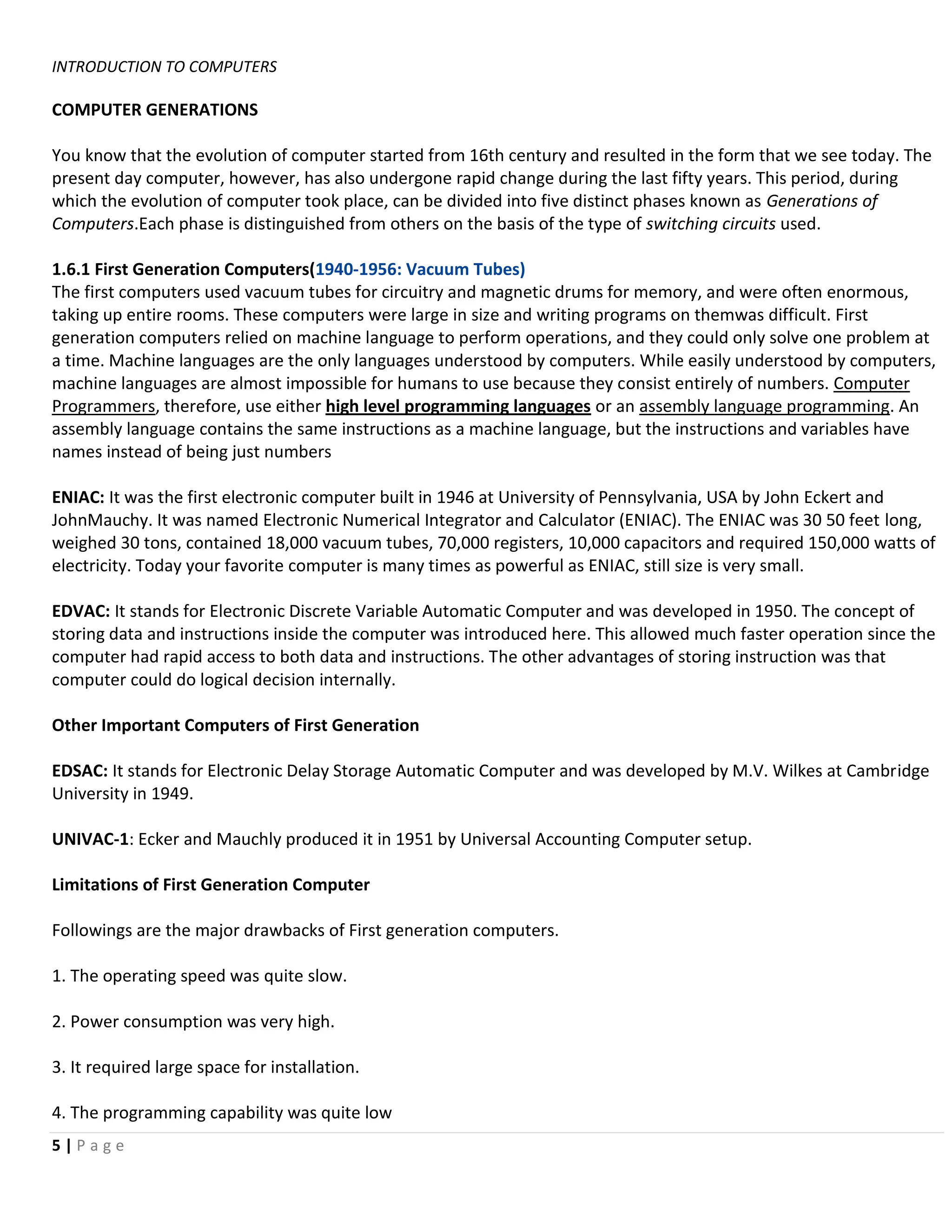INTRODUCTION TO COMPUTERS

COMPUTER GENERATIONS

You know that the evolution of computer started from 16th century and resulted in the form that we see today. The
present day computer, however, has also undergone rapid change during the last fifty years. This period, during
which the evolution of computer took place, can be divided into five distinct phases known as Generations of
Computers.Each phase is distinguished from others on the basis of the type of switching circuits used.

1.6.1 First Generation Computers(1940-1956: Vacuum Tubes)
The first computers used vacuum tubes for circuitry and magnetic drums for memory, and were often enormous,
taking up entire rooms. These computers were large in size and writing programs on themwas difficult. First
generation computers relied on machine language to perform operations, and they could only solve one problem at
a time. Machine languages are the only languages understood by computers. While easily understood by computers,
machine languages are almost impossible for humans to use because they consist entirely of numbers. Computer
Programmers, therefore, use either high level programming languages or an assembly language programming. An
assembly language contains the same instructions as a machine language, but the instructions and variables have
names instead of being just numbers

ENIAC: It was the first electronic computer built in 1946 at University of Pennsylvania, USA by John Eckert and
JohnMauchy. It was named Electronic Numerical Integrator and Calculator (ENIAC). The ENIAC was 30 50 feet long,
weighed 30 tons, contained 18,000 vacuum tubes, 70,000 registers, 10,000 capacitors and required 150,000 watts of
electricity. Today your favorite computer is many times as powerful as ENIAC, still size is very small.

EDVAC: It stands for Electronic Discrete Variable Automatic Computer and was developed in 1950. The concept of
storing data and instructions inside the computer was introduced here. This allowed much faster operation since the
computer had rapid access to both data and instructions. The other advantages of storing instruction was that
computer could do logical decision internally.

Other Important Computers of First Generation

EDSAC: It stands for Electronic Delay Storage Automatic Computer and was developed by M.V. Wilkes at Cambridge
University in 1949.

UNIVAC-1: Ecker and Mauchly produced it in 1951 by Universal Accounting Computer setup.

Limitations of First Generation Computer

Followings are the major drawbacks of First generation computers.

1. The operating speed was quite slow.

2. Power consumption was very high.

3. It required large space for installation.

4. The programming capability was quite low
5|Page
 