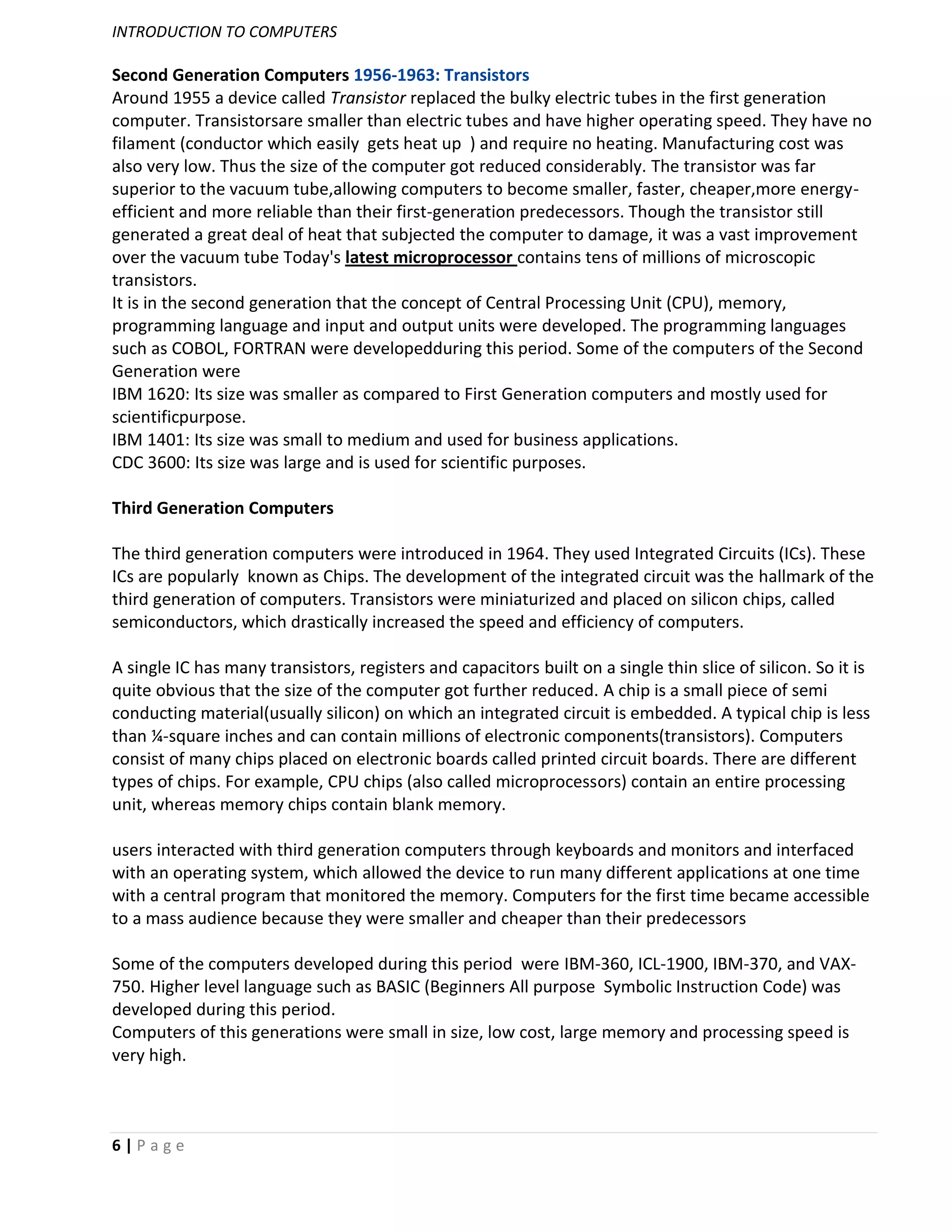 INTRODUCTION TO COMPUTERS

Second Generation Computers 1956-1963: Transistors
Around 1955 a device called Transistor replaced the bulky electric tubes in the first generation
computer. Transistorsare smaller than electric tubes and have higher operating speed. They have no
filament (conductor which easily gets heat up ) and require no heating. Manufacturing cost was
also very low. Thus the size of the computer got reduced considerably. The transistor was far
superior to the vacuum tube,allowing computers to become smaller, faster, cheaper,more energy-
efficient and more reliable than their first-generation predecessors. Though the transistor still
generated a great deal of heat that subjected the computer to damage, it was a vast improvement
over the vacuum tube Today's latest microprocessor contains tens of millions of microscopic
transistors.
It is in the second generation that the concept of Central Processing Unit (CPU), memory,
programming language and input and output units were developed. The programming languages
such as COBOL, FORTRAN were developedduring this period. Some of the computers of the Second
Generation were
IBM 1620: Its size was smaller as compared to First Generation computers and mostly used for
scientificpurpose.
IBM 1401: Its size was small to medium and used for business applications.
CDC 3600: Its size was large and is used for scientific purposes.

Third Generation Computers

The third generation computers were introduced in 1964. They used Integrated Circuits (ICs). These
ICs are popularly known as Chips. The development of the integrated circuit was the hallmark of the
third generation of computers. Transistors were miniaturized and placed on silicon chips, called
semiconductors, which drastically increased the speed and efficiency of computers.

A single IC has many transistors, registers and capacitors built on a single thin slice of silicon. So it is
quite obvious that the size of the computer got further reduced. A chip is a small piece of semi
conducting material(usually silicon) on which an integrated circuit is embedded. A typical chip is less
than ¼-square inches and can contain millions of electronic components(transistors). Computers
consist of many chips placed on electronic boards called printed circuit boards. There are different
types of chips. For example, CPU chips (also called microprocessors) contain an entire processing
unit, whereas memory chips contain blank memory.

users interacted with third generation computers through keyboards and monitors and interfaced
with an operating system, which allowed the device to run many different applications at one time
with a central program that monitored the memory. Computers for the first time became accessible
to a mass audience because they were smaller and cheaper than their predecessors

Some of the computers developed during this period were IBM-360, ICL-1900, IBM-370, and VAX-
750. Higher level language such as BASIC (Beginners All purpose Symbolic Instruction Code) was
developed during this period.
Computers of this generations were small in size, low cost, large memory and processing speed is
very high.



6|Page
 