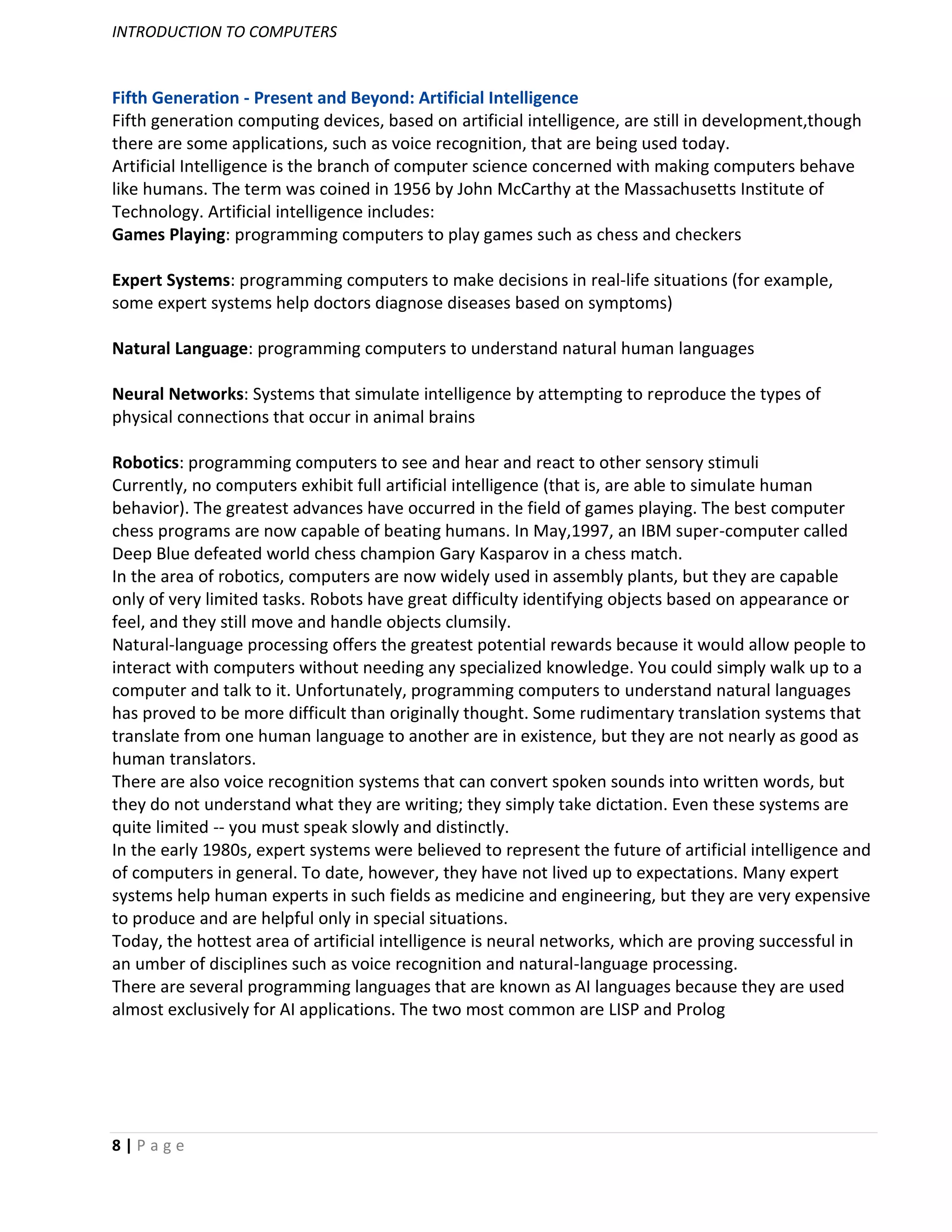 INTRODUCTION TO COMPUTERS


Fifth Generation - Present and Beyond: Artificial Intelligence
Fifth generation computing devices, based on artificial intelligence, are still in development,though
there are some applications, such as voice recognition, that are being used today.
Artificial Intelligence is the branch of computer science concerned with making computers behave
like humans. The term was coined in 1956 by John McCarthy at the Massachusetts Institute of
Technology. Artificial intelligence includes:
Games Playing: programming computers to play games such as chess and checkers

Expert Systems: programming computers to make decisions in real-life situations (for example,
some expert systems help doctors diagnose diseases based on symptoms)

Natural Language: programming computers to understand natural human languages

Neural Networks: Systems that simulate intelligence by attempting to reproduce the types of
physical connections that occur in animal brains

Robotics: programming computers to see and hear and react to other sensory stimuli
Currently, no computers exhibit full artificial intelligence (that is, are able to simulate human
behavior). The greatest advances have occurred in the field of games playing. The best computer
chess programs are now capable of beating humans. In May,1997, an IBM super-computer called
Deep Blue defeated world chess champion Gary Kasparov in a chess match.
In the area of robotics, computers are now widely used in assembly plants, but they are capable
only of very limited tasks. Robots have great difficulty identifying objects based on appearance or
feel, and they still move and handle objects clumsily.
Natural-language processing offers the greatest potential rewards because it would allow people to
interact with computers without needing any specialized knowledge. You could simply walk up to a
computer and talk to it. Unfortunately, programming computers to understand natural languages
has proved to be more difficult than originally thought. Some rudimentary translation systems that
translate from one human language to another are in existence, but they are not nearly as good as
human translators.
There are also voice recognition systems that can convert spoken sounds into written words, but
they do not understand what they are writing; they simply take dictation. Even these systems are
quite limited -- you must speak slowly and distinctly.
In the early 1980s, expert systems were believed to represent the future of artificial intelligence and
of computers in general. To date, however, they have not lived up to expectations. Many expert
systems help human experts in such fields as medicine and engineering, but they are very expensive
to produce and are helpful only in special situations.
Today, the hottest area of artificial intelligence is neural networks, which are proving successful in
an umber of disciplines such as voice recognition and natural-language processing.
There are several programming languages that are known as AI languages because they are used
almost exclusively for AI applications. The two most common are LISP and Prolog




8|Page
 