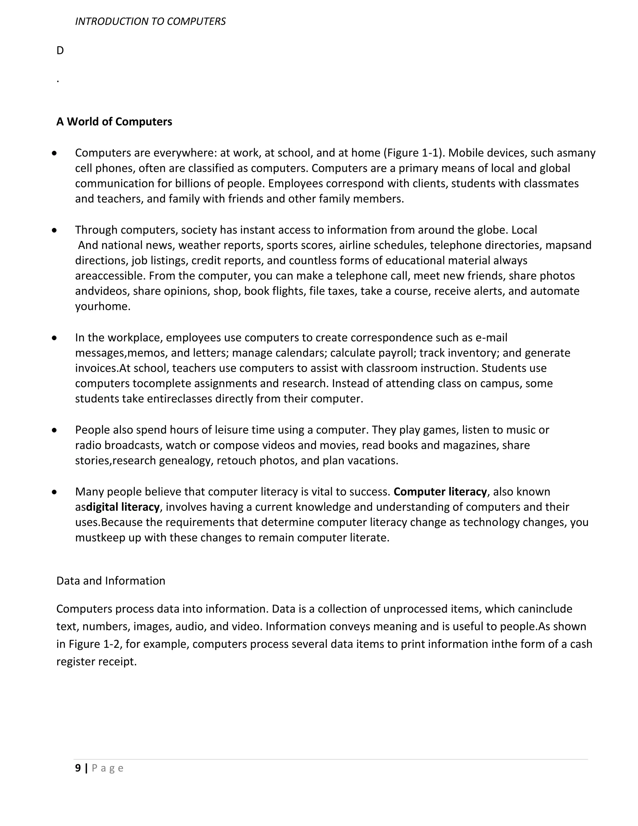 INTRODUCTION TO COMPUTERS

D

.


A World of Computers

    Computers are everywhere: at work, at school, and at home (Figure 1-1). Mobile devices, such asmany
    cell phones, often are classified as computers. Computers are a primary means of local and global
    communication for billions of people. Employees correspond with clients, students with classmates
    and teachers, and family with friends and other family members.

    Through computers, society has instant access to information from around the globe. Local
     And national news, weather reports, sports scores, airline schedules, telephone directories, mapsand
    directions, job listings, credit reports, and countless forms of educational material always
    areaccessible. From the computer, you can make a telephone call, meet new friends, share photos
    andvideos, share opinions, shop, book flights, file taxes, take a course, receive alerts, and automate
    yourhome.

    In the workplace, employees use computers to create correspondence such as e-mail
    messages,memos, and letters; manage calendars; calculate payroll; track inventory; and generate
    invoices.At school, teachers use computers to assist with classroom instruction. Students use
    computers tocomplete assignments and research. Instead of attending class on campus, some
    students take entireclasses directly from their computer.

    People also spend hours of leisure time using a computer. They play games, listen to music or
    radio broadcasts, watch or compose videos and movies, read books and magazines, share
    stories,research genealogy, retouch photos, and plan vacations.

    Many people believe that computer literacy is vital to success. Computer literacy, also known
    asdigital literacy, involves having a current knowledge and understanding of computers and their
    uses.Because the requirements that determine computer literacy change as technology changes, you
    mustkeep up with these changes to remain computer literate.


Data and Information

Computers process data into information. Data is a collection of unprocessed items, which caninclude
text, numbers, images, audio, and video. Information conveys meaning and is useful to people.As shown
in Figure 1-2, for example, computers process several data items to print information inthe form of a cash
register receipt.




    9|Page
 